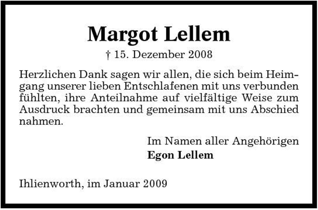 <p>Margot Lellem<br />† 15. Dezember 2008 Herzlichen Dank sagen wir allen, die sich beim Heimgang unserer lieben Entschlafenen mit uns verbunden fühlten, ihre Anteilnahme auf vielfältige Weise zum Ausdruck brachten und gemeinsam mit uns Abschied nahmen. Im Namen aller Angehörigen Egon Lellem Ihlienworth, im Januar 2009</p>