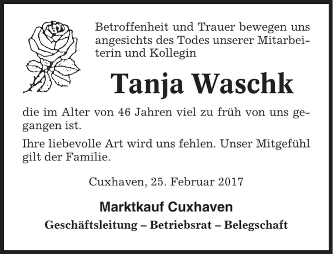 <p>Betroffenheit und Trauer bewegen uns<br />angesichts des Todes unserer Mitarbeiterin und Kollegin</p><p>Tanja Waschk<br />die im Alter von 46 Jahren viel zu früh von uns gegangen ist.<br />Ihre liebevolle Art wird uns fehlen. Unser Mitgefühl<br />gilt der Familie.<br />Cuxhaven, 25. Februar 2017</p><p>Marktkauf Cuxhaven<br />Geschäftsleitung – Betriebsrat – Belegschaft</p>