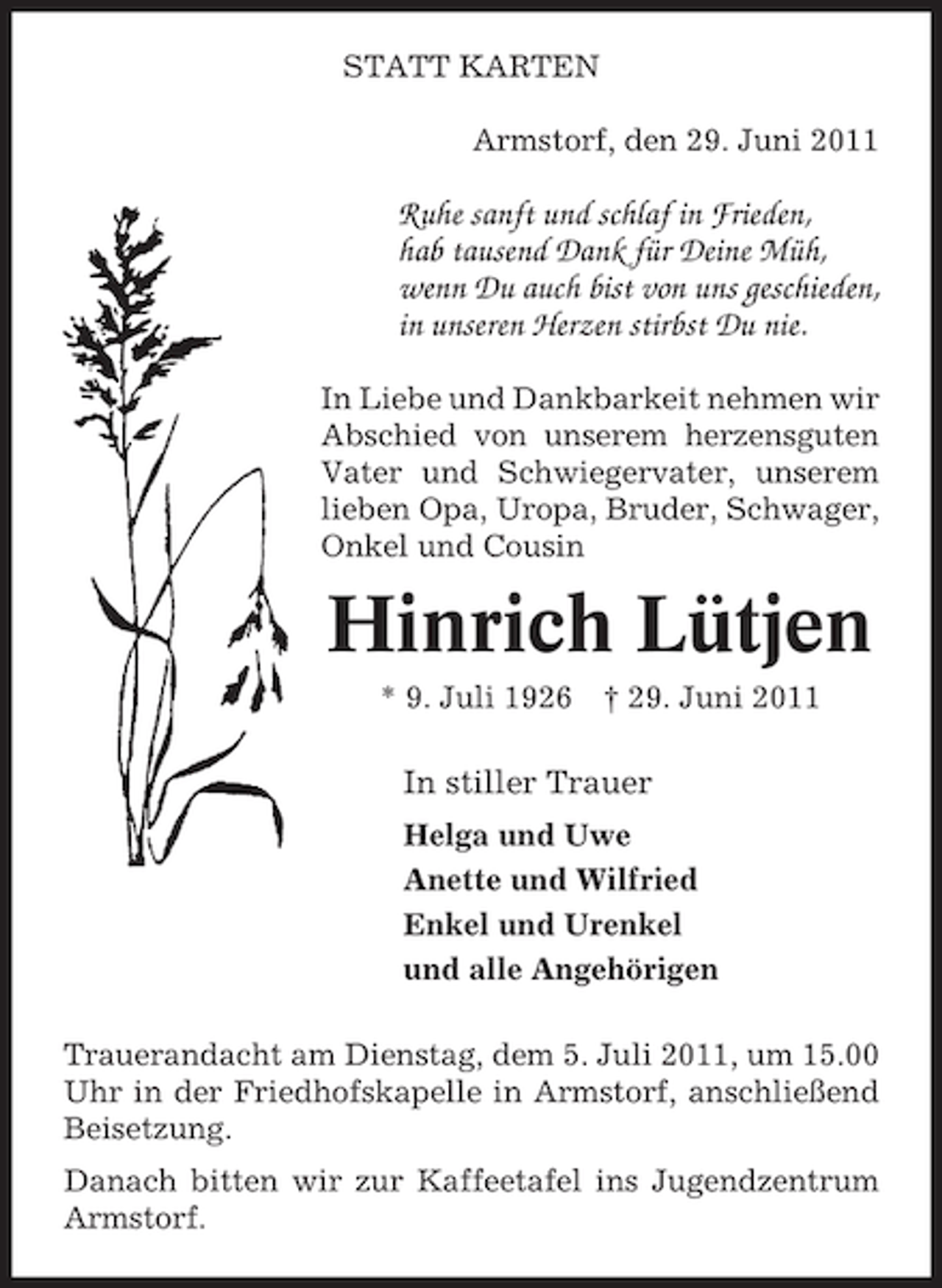 <p>STATT KARTEN<br />Armstorf, den 29. Juni 2011</p><p>Ruhe sanft und schlaf in Frieden,<br />hab tausend Dank für Deine Müh,<br />wenn Du auch bist von uns geschieden,<br />in unseren Herzen stirbst Du nie.<br />In Liebe und Dankbarkeit nehmen wir<br />Abschied von unserem herzensguten<br />Vater und Schwiegervater, unserem<br />lieben Opa, Uropa, Bruder, Schwager,<br />Onkel und Cousin</p><p>Hinrich Lütjen<br />* 9. Juli 1926</p><p>† 29. Juni 2011</p><p>In stiller Trauer<br />Helga und Uwe<br />Anette und Wilfried<br />Enkel und Urenkel<br />und alle Angehörigen<br />Trauerandacht am Dienstag, dem 5. Juli 2011, um 15.00<br />Uhr in der Friedhofskapelle in Armstorf, anschließend<br />Beisetzung.<br />Danach bitten wir zur Kaffeetafel ins Jugendzentrum<br />Armstorf.</p>