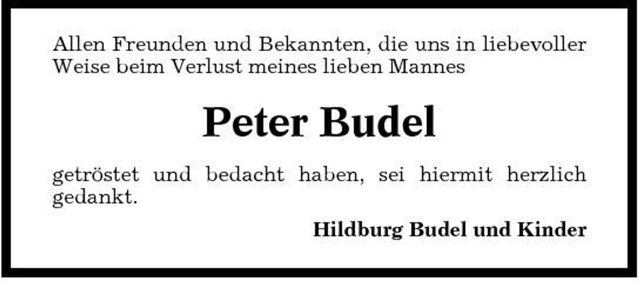 <p>Allen Freunden und Bekannten, die uns in liebevoller Weise beim Verlust meines lieben Mannes</p><p>Peter Budel<br />getröstet und bedacht haben, sei hiermit herzlich gedankt. Hildburg Budel und Kinder</p>