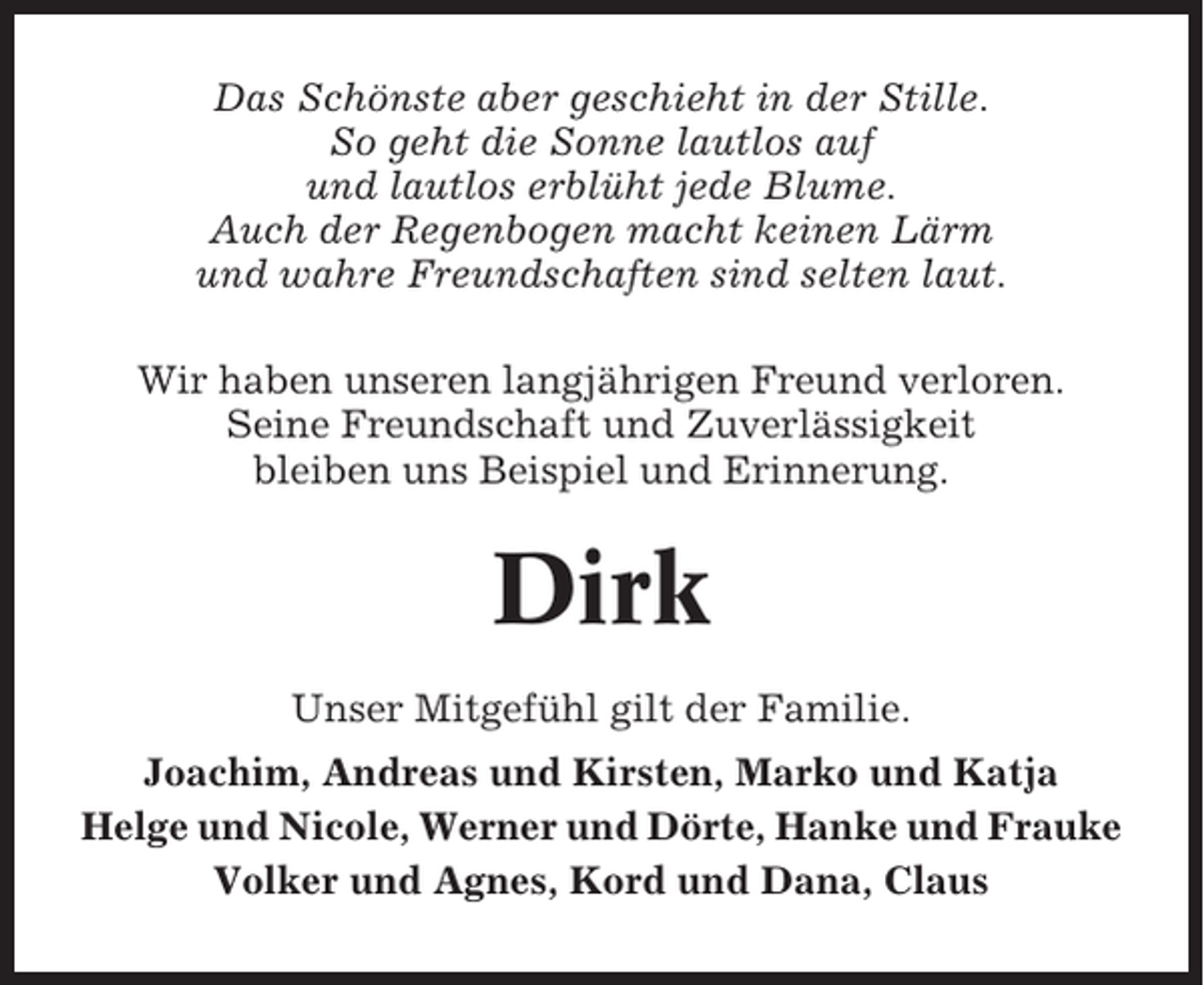 <p>Das Schönste aber geschieht in der Stille.<br />So geht die Sonne lautlos auf<br />und lautlos erblüht jede Blume.<br />Auch der Regenbogen macht keinen Lärm<br />und wahre Freundschaften sind selten laut.<br />Wir haben unseren langjährigen Freund verloren.<br />Seine Freundschaft und Zuverlässigkeit<br />bleiben uns Beispiel und Erinnerung.</p><p>Dirk<br />Unser Mitgefühl gilt der Familie.<br />Joachim, Andreas und Kirsten, Marko und Katja<br />Helge und Nicole, Werner und Dörte, Hanke und Frauke<br />Volker und Agnes, Kord und Dana, Claus</p>