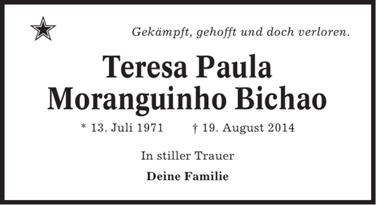 <p>✭</p><p>Gekämpft, gehofft und doch verloren.</p><p>Teresa Paula<br />Moranguinho Bichao<br />* 13. Juli 1971</p><p>† 19. August 2014</p><p>In stiller Trauer<br />Deine Familie</p>