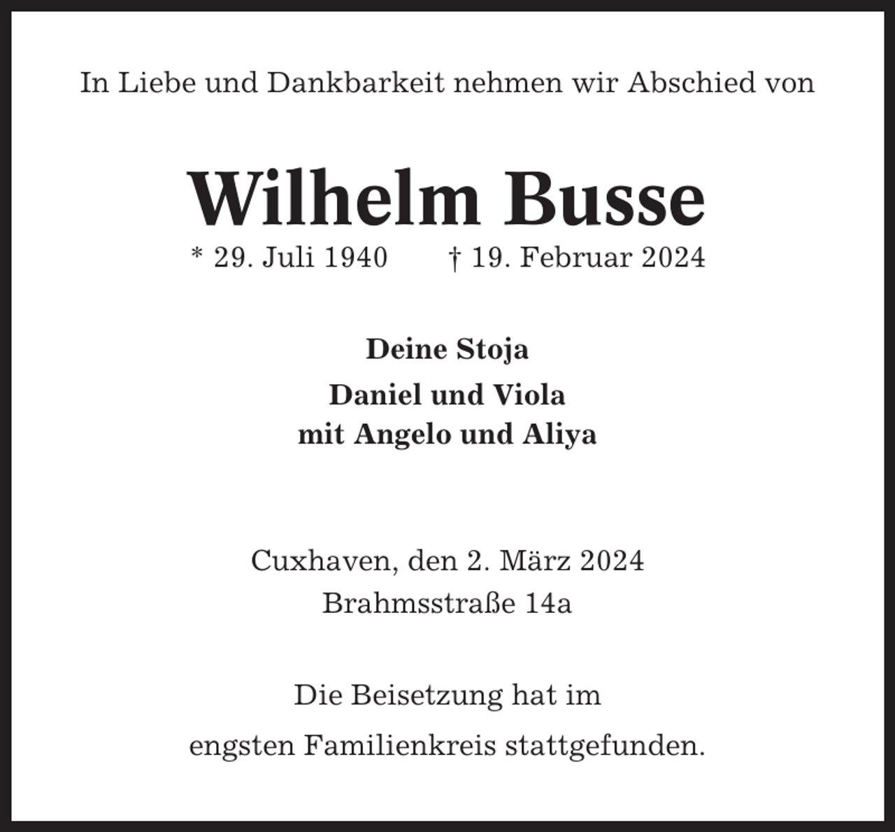 <p>In Liebe und Dankbarkeit nehmen wir Abschied von</p><p>Wilhelm Busse<br />* 29. Juli 1940</p><p>† 19. Februar 2024</p><p>Deine Stoja<br />Daniel und Viola<br />mit Angelo und Aliya</p><p>Cuxhaven, den 2. März 2024<br />Brahmsstraße 14a<br />Die Beisetzung hat im<br />engsten Familienkreis stattgefunden.</p>