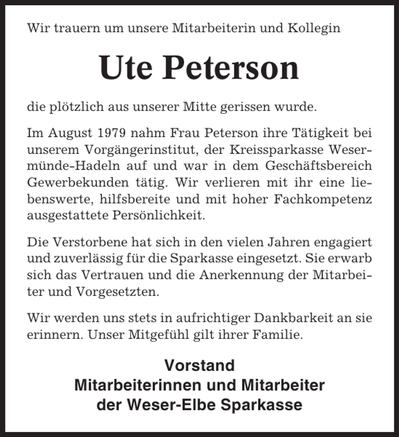 <p>Wir trauern um unsere Mitarbeiterin und Kollegin</p><p>Ute Peterson<br />die plötzlich aus unserer Mitte gerissen wurde.<br />Im August 1979 nahm Frau Peterson ihre Tätigkeit bei<br />unserem Vorgängerinstitut, der Kreissparkasse Wesermünde-Hadeln auf und war in dem Geschäftsbereich<br />Gewerbekunden tätig. Wir verlieren mit ihr eine liebenswerte, hilfsbereite und mit hoher Fachkompetenz<br />ausgestattete Persönlichkeit.<br />Die Verstorbene hat sich in den vielen Jahren engagiert<br />und zuverlässig für die Sparkasse eingesetzt. Sie erwarb<br />sich das Vertrauen und die Anerkennung der Mitarbeiter und Vorgesetzten.<br />Wir werden uns stets in aufrichtiger Dankbarkeit an sie<br />erinnern. Unser Mitgefühl gilt ihrer Familie.</p><p>Vorstand<br />Mitarbeiterinnen und Mitarbeiter<br />der Weser-Elbe Sparkasse</p>
