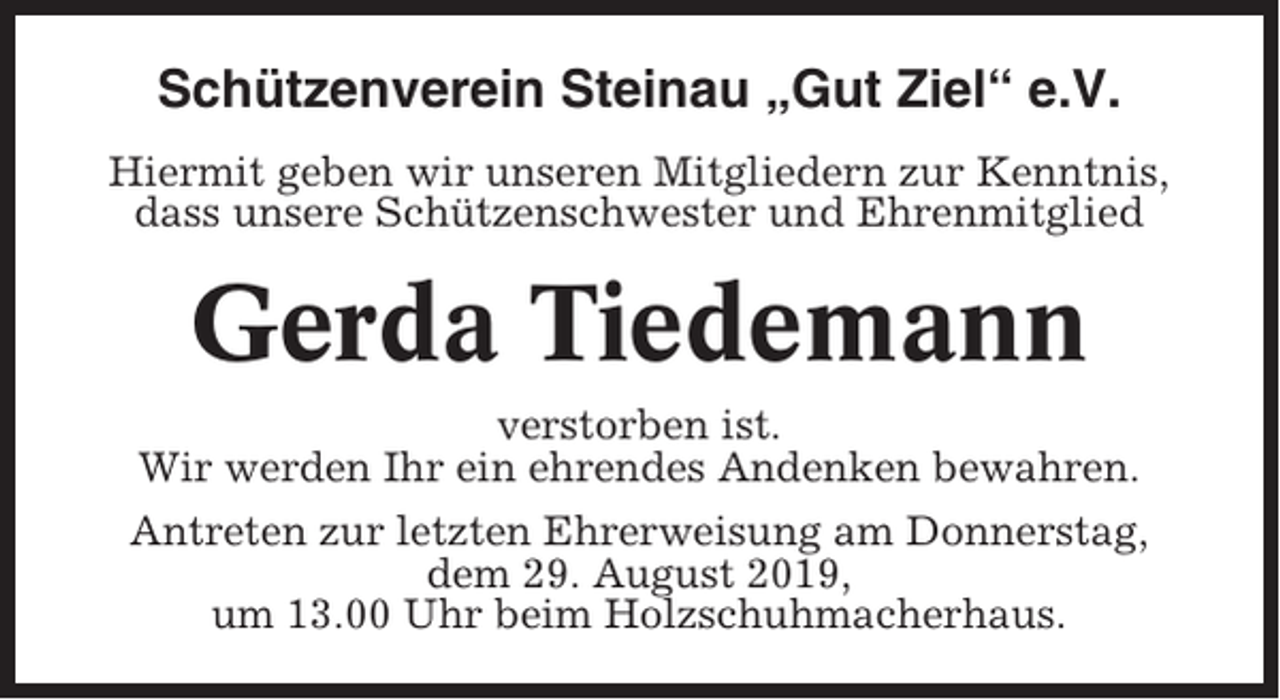<p>Schützenverein Steinau „Gut Ziel“ e.V.<br />Hiermit geben wir unseren Mitgliedern zur Kenntnis,<br />dass unsere Schützenschwester und Ehrenmitglied</p><p>Gerda Tiedemann<br />verstorben ist.<br />Wir werden Ihr ein ehrendes Andenken bewahren.<br />Antreten zur letzten Ehrerweisung am Donnerstag,<br />dem 29. August 2019,<br />um 13.00 Uhr beim Holzschuhmacherhaus.</p>