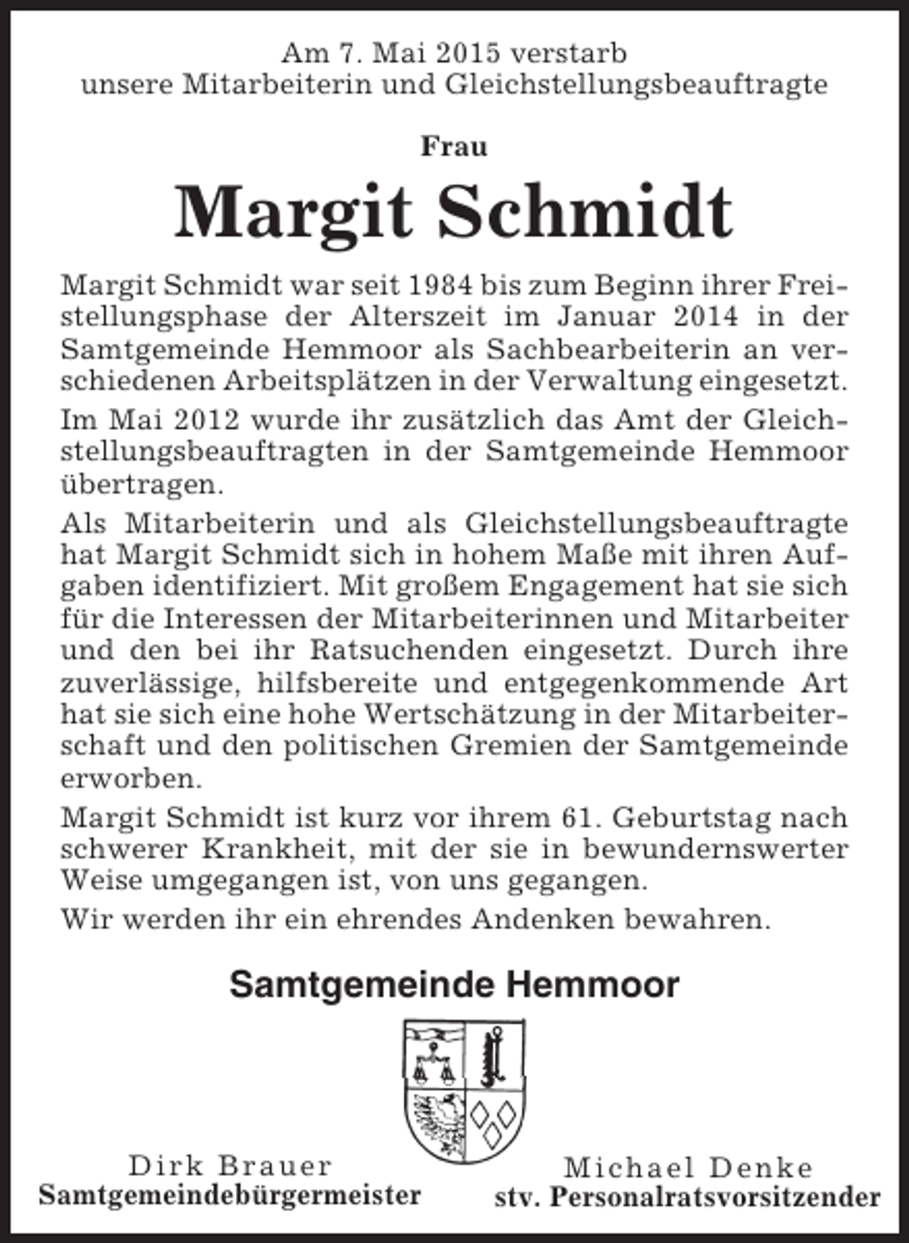 <p>Am 7. Mai 2015 verstarb<br />unsere Mitarbeiterin und Gleichstellungsbeauftragte<br />Frau</p><p>Margit Schmidt<br />Margit Schmidt war seit 1984 bis zum Beginn ihrer Freistellungsphase der Alterszeit im Januar 2014 in der<br />Samtgemeinde Hemmoor als Sachbearbeiterin an verschiedenen Arbeitsplätzen in der Verwaltung eingesetzt.<br />Im Mai 2012 wurde ihr zusätzlich das Amt der Gleichstellungsbeauftragten in der Samtgemeinde Hemmoor<br />übertragen.<br />Als Mitarbeiterin und als Gleichstellungsbeauftragte<br />hat Margit Schmidt sich in hohem Maße mit ihren Aufgaben identifiziert. Mit großem Engagement hat sie sich<br />für die Interessen der Mitarbeiterinnen und Mitarbeiter<br />und den bei ihr Ratsuchenden eingesetzt. Durch ihre<br />zuverlässige, hilfsbereite und entgegenkommende Art<br />hat sie sich eine hohe Wertschätzung in der Mitarbeiterschaft und den politischen Gremien der Samtgemeinde<br />erworben.<br />Margit Schmidt ist kurz vor ihrem 61. Geburtstag nach<br />schwerer Krankheit, mit der sie in bewundernswerter<br />Weise umgegangen ist, von uns gegangen.<br />Wir werden ihr ein ehrendes Andenken bewahren.</p><p>Samtgemeinde Hemmoor</p><p>Dirk Brauer<br />Samtgemeindebürgermeister</p><p>Michael Denke<br />stv. Personalratsvorsitzender</p>