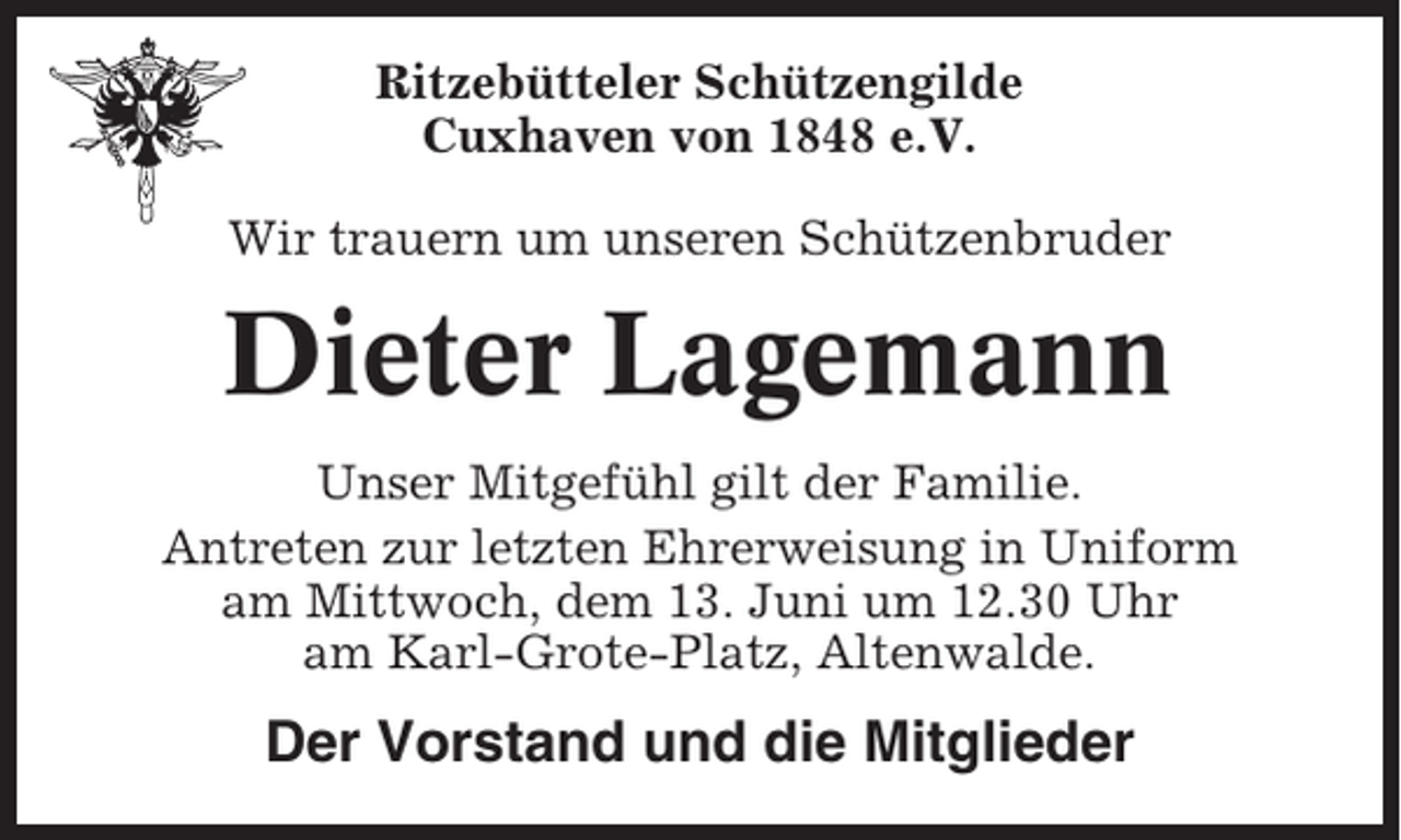 <p>Ritzebütteler Schützengilde<br />Cuxhaven von 1848 e.V.<br />Wir trauern um unseren Schützenbruder</p><p>Dieter Lagemann<br />Unser Mitgefühl gilt der Familie.<br />Antreten zur letzten Ehrerweisung in Uniform<br />am Mittwoch, dem 13. Juni um 12.30 Uhr<br />am Karl-Grote-Platz, Altenwalde.</p><p>Der Vorstand und die Mitglieder</p>