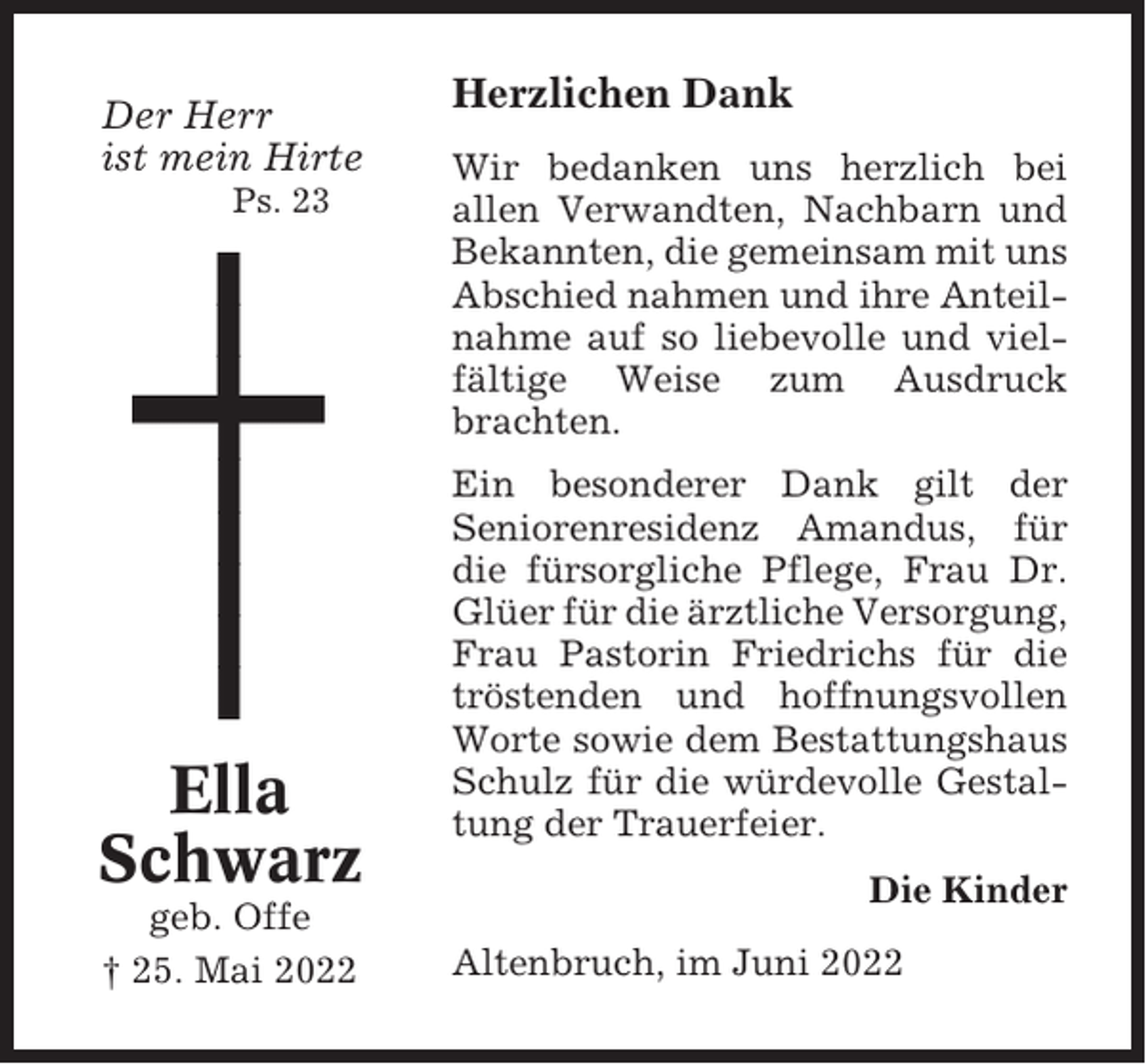 <p>Der Herr<br />ist mein Hirte<br />Ps. 23</p><p>Ella<br />Schwarz<br />geb. Offe<br />† 25. Mai 2022</p><p>Herzlichen Dank<br />Wir bedanken uns herzlich bei<br />allen Verwandten, Nachbarn und<br />Bekannten, die gemeinsam mit uns<br />Abschied nahmen und ihre Anteilnahme auf so liebevolle und vielfältige Weise zum Ausdruck<br />brachten.<br />Ein besonderer Dank gilt der<br />Seniorenresidenz Amandus, für<br />die fürsorgliche Pflege, Frau Dr.<br />Glüer für die ärztliche Versorgung,<br />Frau Pastorin Friedrichs für die<br />tröstenden und hoffnungsvollen<br />Worte sowie dem Bestattungshaus<br />Schulz für die würdevolle Gestaltung der Trauerfeier.<br />Die Kinder<br />Altenbruch, im Juni 2022</p>