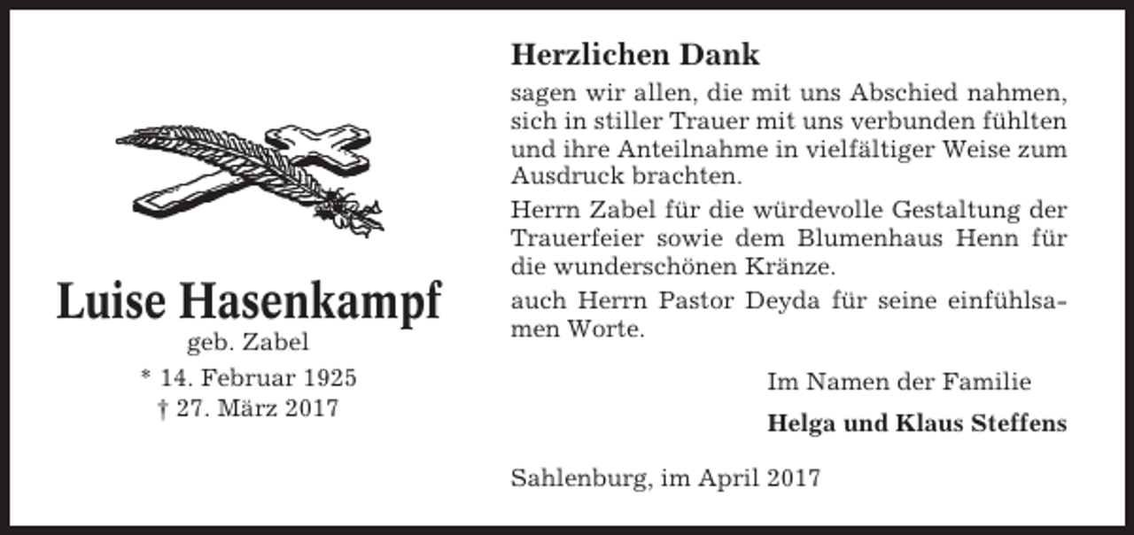 <p>Herzlichen Dank</p><p>Luise Hasenkampf<br />geb. Zabel<br />* 14. Februar 1925<br />† 27. März 2017</p><p>sagen wir allen, die mit uns Abschied nahmen,<br />sich in stiller Trauer mit uns verbunden fühlten<br />und ihre Anteilnahme in vielfältiger Weise zum<br />Ausdruck brachten.<br />Herrn Zabel für die würdevolle Gestaltung der<br />Trauerfeier sowie dem Blumenhaus Henn für<br />die wunderschönen Kränze.<br />auch Herrn Pastor Deyda für seine einfühlsamen Worte.<br />Im Namen der Familie<br />Helga und Klaus Steffens<br />Sahlenburg, im April 2017</p>