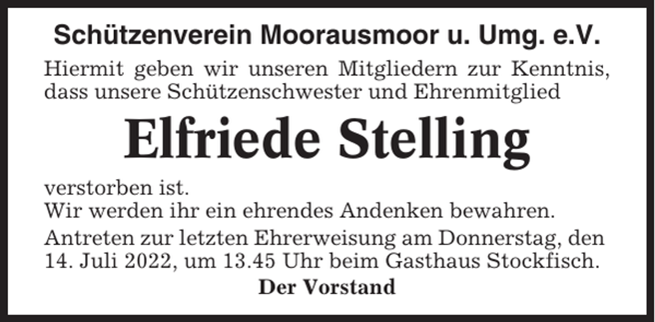<p>Schützenverein Moorausmoor u. Umg. e.V.<br />Hiermit geben wir unseren Mitgliedern zur Kenntnis,<br />dass unsere Schützenschwester und Ehrenmitglied</p><p>Elfriede Stelling<br />verstorben ist.<br />Wir werden ihr ein ehrendes Andenken bewahren.<br />Antreten zur letzten Ehrerweisung am Donnerstag, den<br />14. Juli 2022, um 13.45 Uhr beim Gasthaus Stockfisch.<br />Der Vorstand</p>