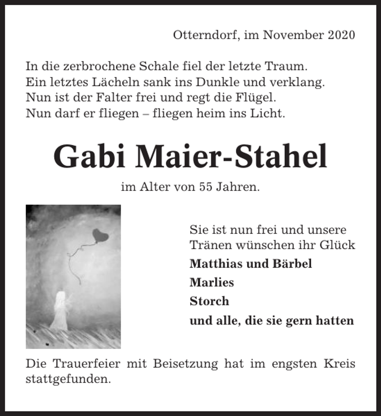 <p>Otterndorf, im November 2020<br />In die zerbrochene Schale fiel der letzte Traum.<br />Ein letztes Lächeln sank ins Dunkle und verklang.<br />Nun ist der Falter frei und regt die Flügel.<br />Nun darf er fliegen – fliegen heim ins Licht.</p><p>Gabi Maier-Stahel<br />im Alter von 55 Jahren.<br />Sie ist nun frei und unsere<br />Tränen wünschen ihr Glück<br />Matthias und Bärbel<br />Marlies<br />Storch<br />und alle, die sie gern hatten</p><p>Die Trauerfeier mit Beisetzung hat im engsten Kreis<br />stattgefunden.</p>
