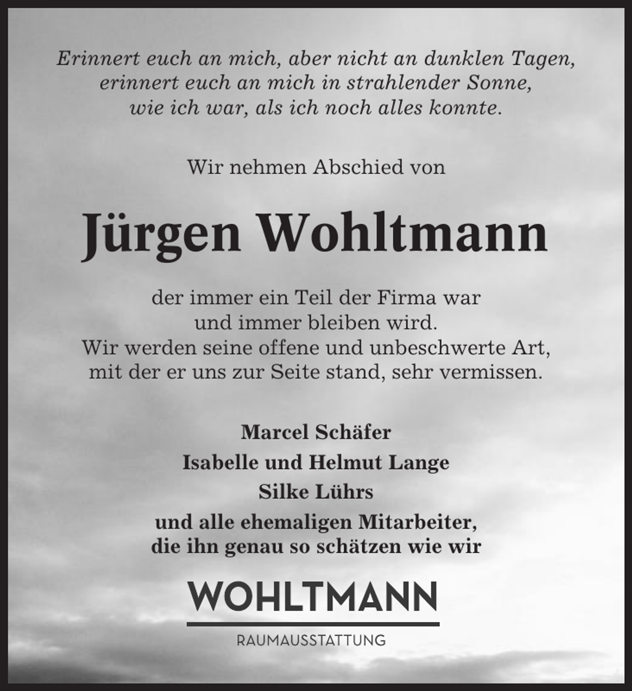 <p>Erinnert euch an mich, aber nicht an dunklen Tagen,<br />erinnert euch an mich in strahlender Sonne,<br />wie ich war, als ich noch alles konnte.<br />Wir nehmen Abschied von</p><p>Jürgen Wohltmann<br />der immer ein Teil der Firma war<br />und immer bleiben wird.<br />Wir werden seine offene und unbeschwerte Art,<br />mit der er uns zur Seite stand, sehr vermissen.<br />Marcel Schäfer<br />Isabelle und Helmut Lange<br />Silke Lührs<br />und alle ehemaligen Mitarbeiter,<br />die ihn genau so schätzen wie wir</p>