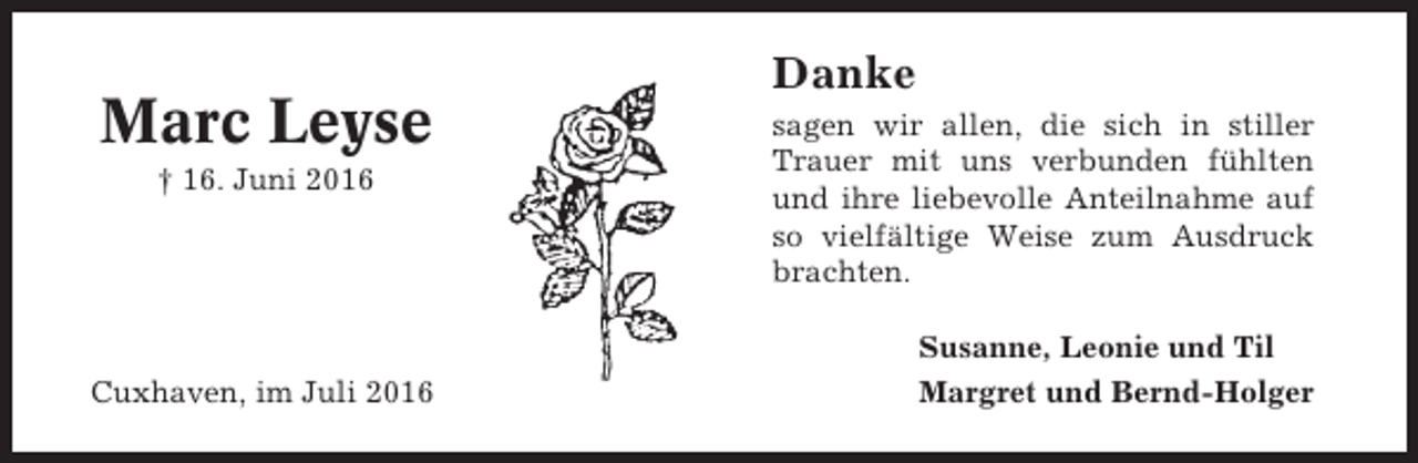 <p>Marc Leyse<br />† 16. Juni 2016</p><p>Cuxhaven, im Juli 2016</p><p>Danke<br />sagen wir allen, die sich in stiller<br />Trauer mit uns verbunden fühlten<br />und ihre liebevolle Anteilnahme auf<br />so vielfältige Weise zum Ausdruck<br />brachten.<br />Susanne, Leonie und Til<br />Margret und Bernd-Holger</p>