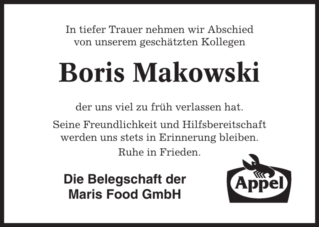 <p>In tiefer Trauer nehmen wir Abschied<br />von unserem geschätzten Kollegen</p><p>Boris Makowski<br />der uns viel zu früh verlassen hat.<br />Seine Freundlichkeit und Hilfsbereitschaft<br />werden uns stets in Erinnerung bleiben.<br />Ruhe in Frieden.</p><p>Die Belegschaft der<br />Maris Food GmbH</p>