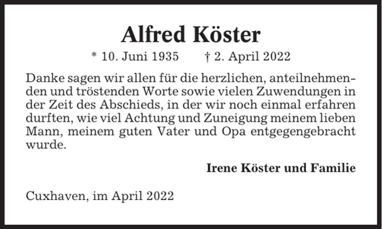 <p>Alfred Köster<br />* 10. Juni 1935</p><p>† 2. April 2022</p><p>Danke sagen wir allen für die herzlichen, anteilnehmenden und tröstenden Worte sowie vielen Zuwendungen in<br />der Zeit des Abschieds, in der wir noch einmal erfahren<br />durften, wie viel Achtung und Zuneigung meinem lieben<br />Mann, meinem guten Vater und Opa entgegengebracht<br />wurde.<br />Irene Köster und Familie<br />Cuxhaven, im April 2022</p>