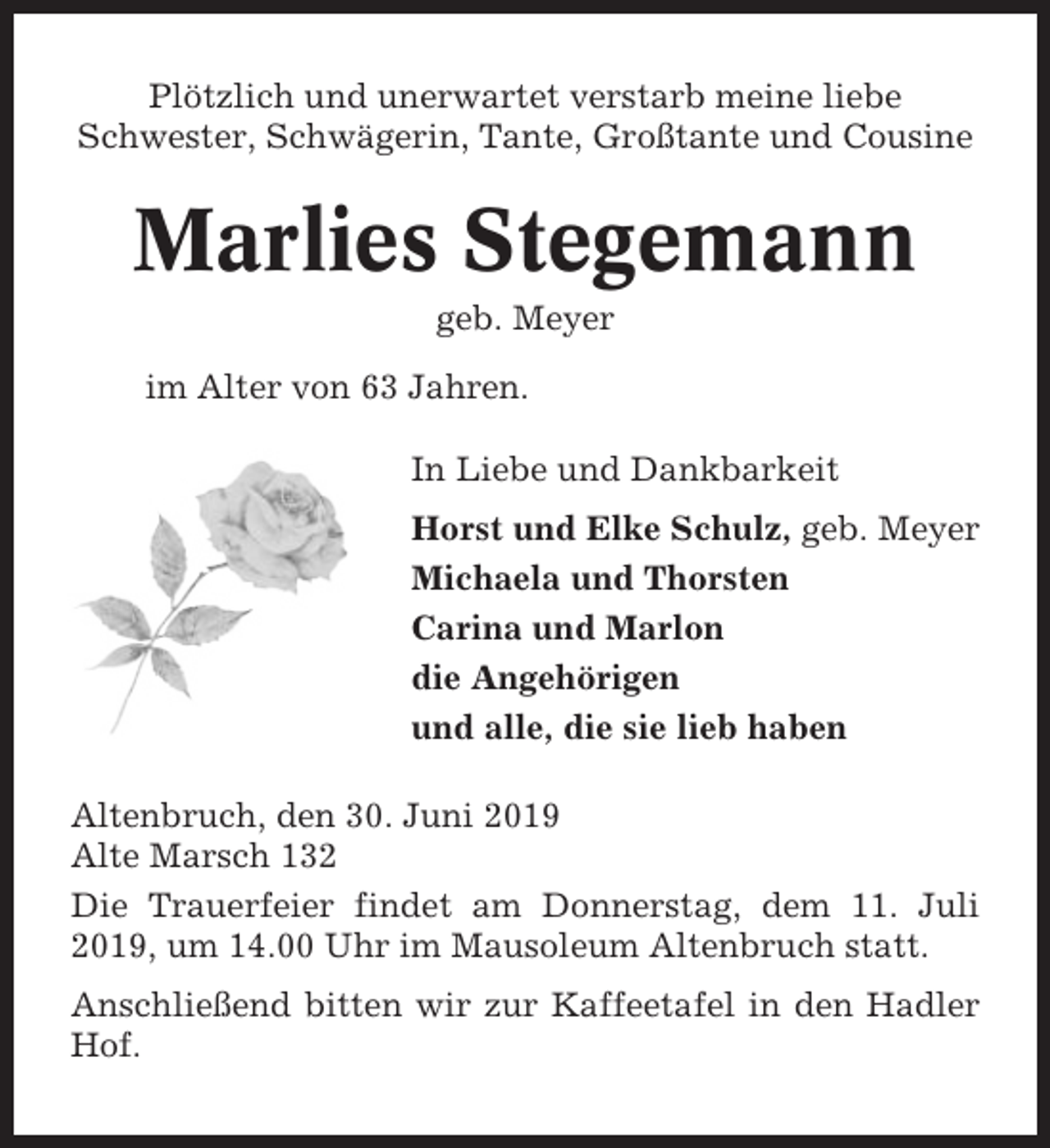 <p>Plötzlich und unerwartet verstarb meine liebe<br />Schwester, Schwägerin, Tante, Großtante und Cousine</p><p>Marlies Stegemann<br />geb. Meyer<br />im Alter von 63 Jahren.<br />In Liebe und Dankbarkeit<br />Horst und Elke Schulz, geb. Meyer<br />Michaela und Thorsten<br />Carina und Marlon<br />die Angehörigen<br />und alle, die sie lieb haben<br />Altenbruch, den 30. Juni 2019<br />Alte Marsch 132<br />Die Trauerfeier findet am Donnerstag, dem 11. Juli<br />2019, um 14.00 Uhr im Mausoleum Altenbruch statt.<br />Anschließend bitten wir zur Kaffeetafel in den Hadler<br />Hof.</p>