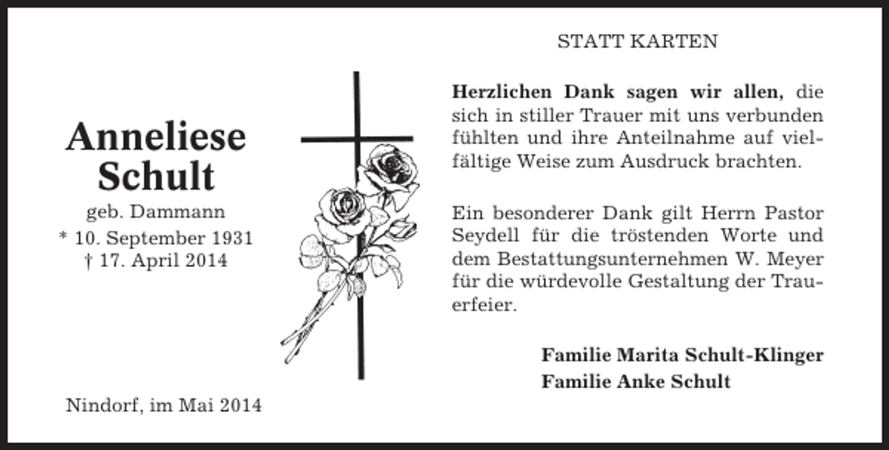 <p>STATT KARTEN</p><p>Anneliese<br />Schult<br />geb. Dammann<br />* 10. September 1931<br />† 17. April 2014</p><p>Herzlichen Dank sagen wir allen, die<br />sich in stiller Trauer mit uns verbunden<br />fühlten und ihre Anteilnahme auf vielfältige Weise zum Ausdruck brachten.<br />Ein besonderer Dank gilt Herrn Pastor<br />Seydell für die tröstenden Worte und<br />dem Bestattungsunternehmen W. Meyer<br />für die würdevolle Gestaltung der Trauerfeier.<br />Familie Marita Schult-Klinger<br />Familie Anke Schult</p><p>Nindorf, im Mai 2014</p>