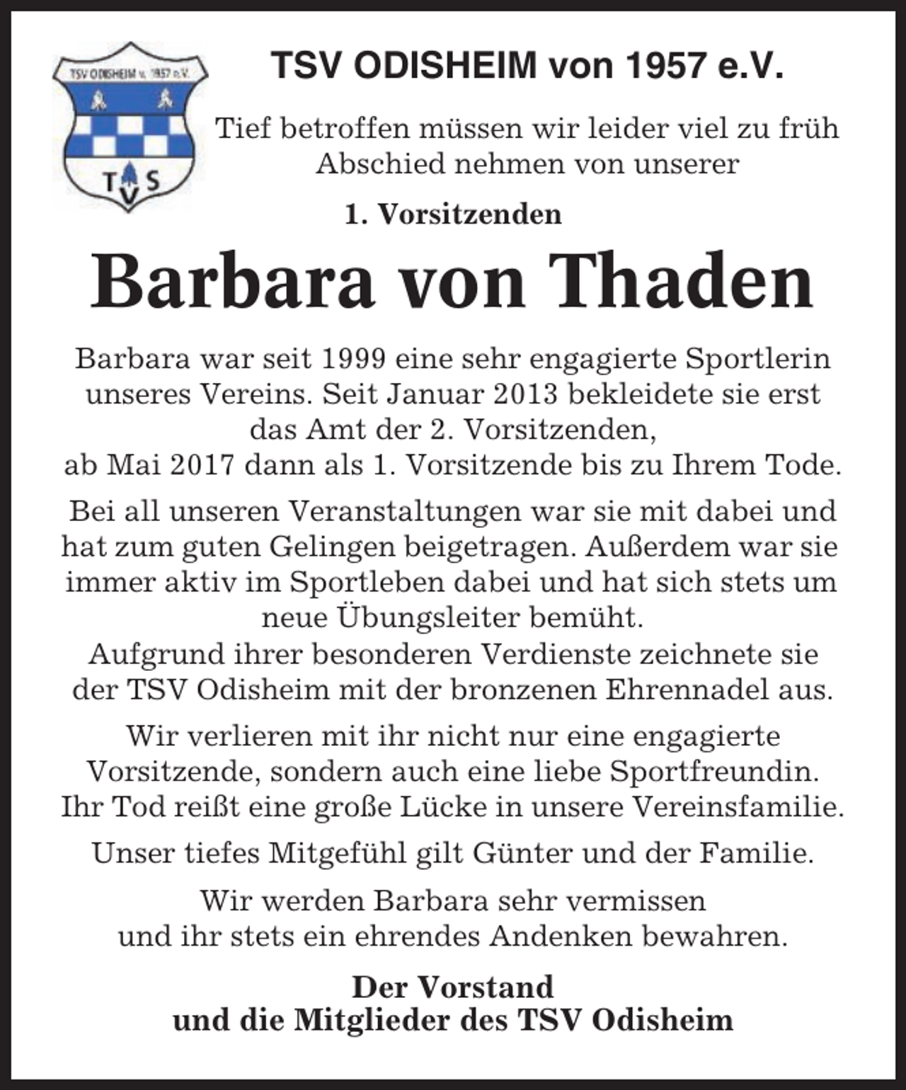 <p>TSV ODISHEIM von 1957 e.V.<br />Tief betroffen müssen wir leider viel zu früh<br />Abschied nehmen von unserer<br />1. Vorsitzenden</p><p>Barbara von Thaden<br />Barbara war seit 1999 eine sehr engagierte Sportlerin<br />unseres Vereins. Seit Januar 2013 bekleidete sie erst<br />das Amt der 2. Vorsitzenden,<br />ab Mai 2017 dann als 1. Vorsitzende bis zu Ihrem Tode.<br />Bei all unseren Veranstaltungen war sie mit dabei und<br />hat zum guten Gelingen beigetragen. Außerdem war sie<br />immer aktiv im Sportleben dabei und hat sich stets um<br />neue Übungsleiter bemüht.<br />Aufgrund ihrer besonderen Verdienste zeichnete sie<br />der TSV Odisheim mit der bronzenen Ehrennadel aus.<br />Wir verlieren mit ihr nicht nur eine engagierte<br />Vorsitzende, sondern auch eine liebe Sportfreundin.<br />Ihr Tod reißt eine große Lücke in unsere Vereinsfamilie.<br />Unser tiefes Mitgefühl gilt Günter und der Familie.<br />Wir werden Barbara sehr vermissen<br />und ihr stets ein ehrendes Andenken bewahren.</p><p>Der Vorstand<br />und die Mitglieder des TSV Odisheim</p>
