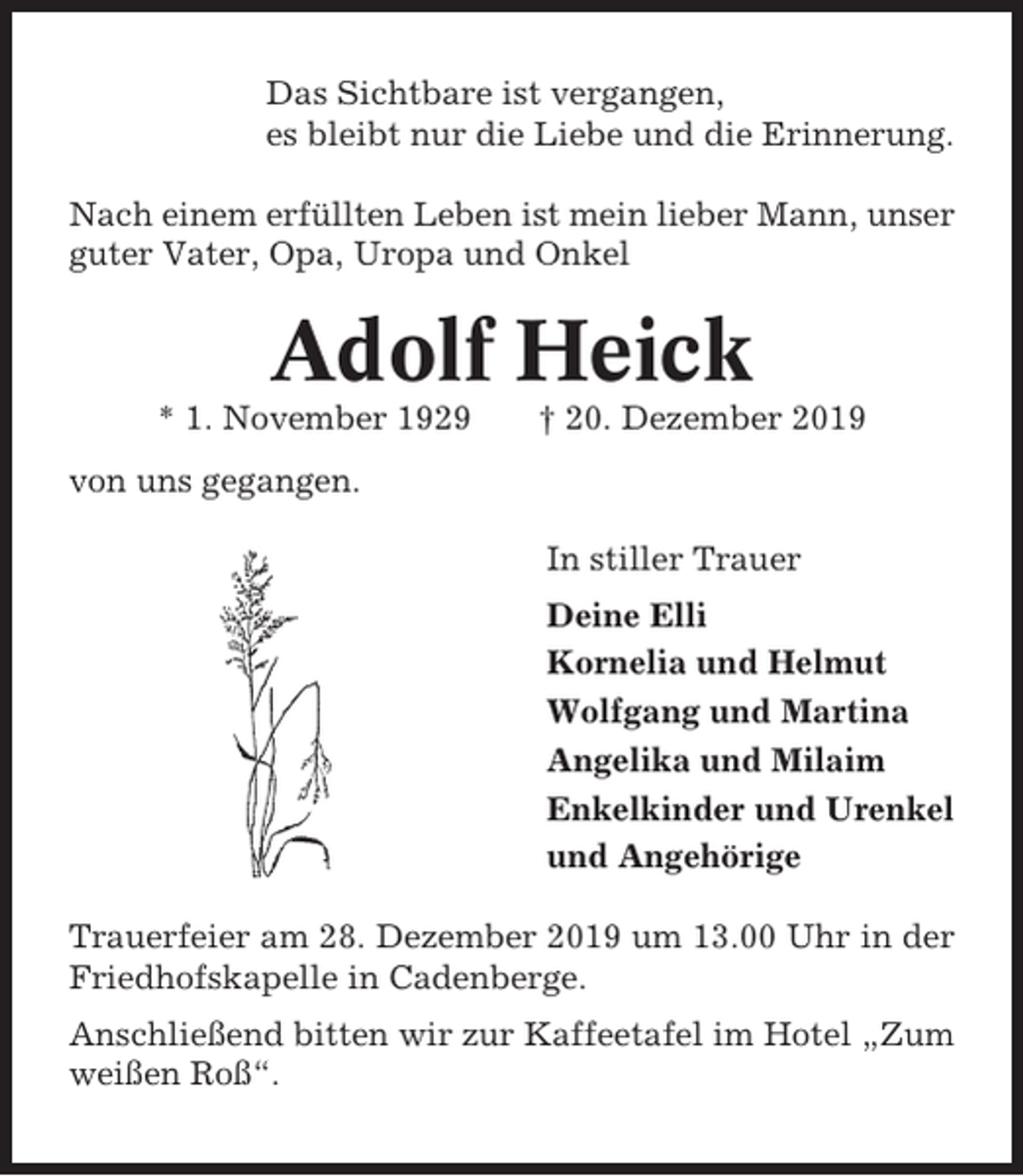 <p>Das Sichtbare ist vergangen,<br />es bleibt nur die Liebe und die Erinnerung.<br />Nach einem erfüllten Leben ist mein lieber Mann, unser<br />guter Vater, Opa, Uropa und Onkel</p><p>Adolf Heick<br />* 1. November 1929</p><p>† 20. Dezember 2019</p><p>von uns gegangen.<br />In stiller Trauer<br />Deine Elli<br />Kornelia und Helmut<br />Wolfgang und Martina<br />Angelika und Milaim<br />Enkelkinder und Urenkel<br />und Angehörige<br />Trauerfeier am 28. Dezember 2019 um 13.00 Uhr in der<br />Friedhofskapelle in Cadenberge.<br />Anschließend bitten wir zur Kaffeetafel im Hotel „Zum<br />weißen Roß“.</p>