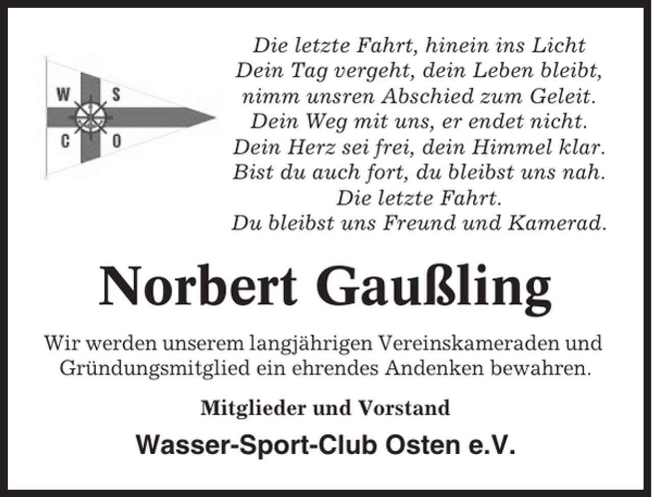 <p>Die letzte Fahrt, hinein ins Licht<br />Dein Tag vergeht, dein Leben bleibt,<br />nimm unsren Abschied zum Geleit.<br />Dein Weg mit uns, er endet nicht.<br />Dein Herz sei frei, dein Himmel klar.<br />Bist du auch fort, du bleibst uns nah.<br />Die letzte Fahrt.<br />Du bleibst uns Freund und Kamerad.</p><p>Norbert Gaußling<br />Wir werden unserem langjährigen Vereinskameraden und<br />Gründungsmitglied ein ehrendes Andenken bewahren.<br />Mitglieder und Vorstand</p><p>Wasser-Sport-Club Osten e.V.</p>