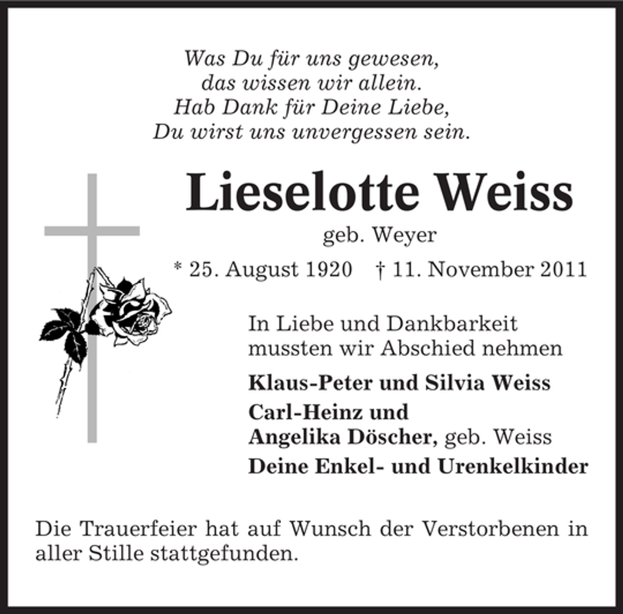 <p>Was Du für uns gewesen,<br />das wissen wir allein.<br />Hab Dank für Deine Liebe,<br />Du wirst uns unvergessen sein.</p><p>Lieselotte Weiss<br />geb. Weyer<br />* 25. August 1920 † 11. November 2011<br />In Liebe und Dankbarkeit<br />mussten wir Abschied nehmen<br />Klaus-Peter und Silvia Weiss<br />Carl-Heinz und<br />Angelika Döscher, geb. Weiss<br />Deine Enkel- und Urenkelkinder<br />Die Trauerfeier hat auf Wunsch der Verstorbenen in<br />aller Stille stattgefunden.</p>