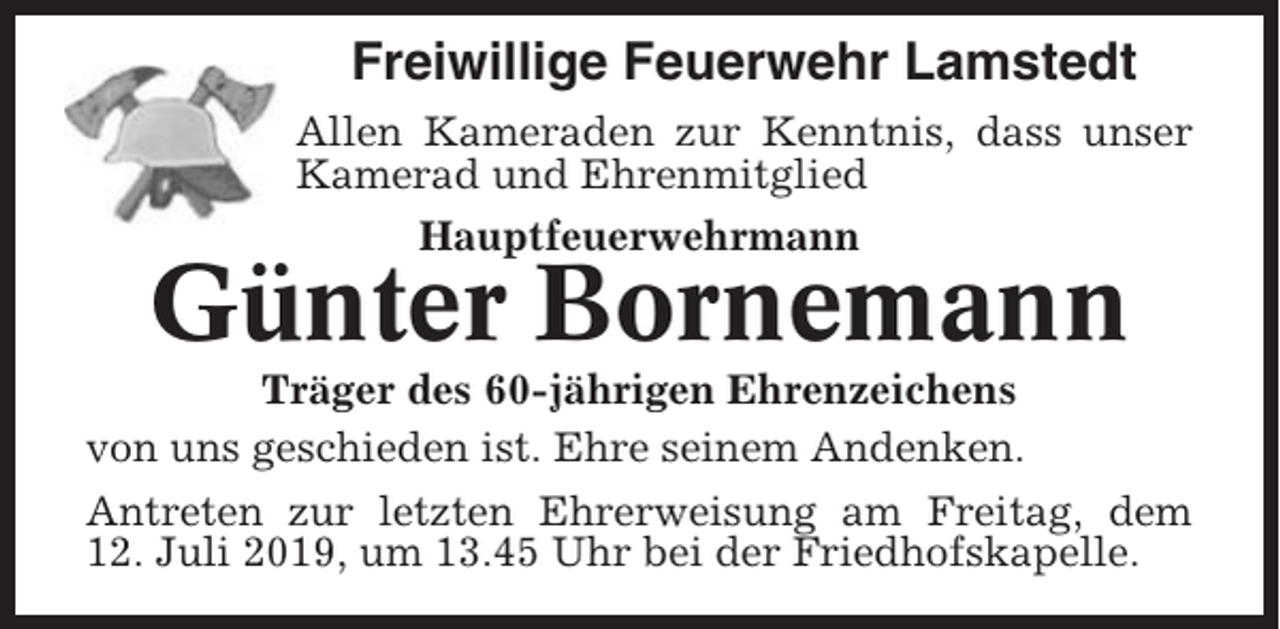 <p>Freiwillige Feuerwehr Lamstedt<br />Allen Kameraden zur Kenntnis, dass unser<br />Kamerad und Ehrenmitglied<br />Hauptfeuerwehrmann</p><p>Günter Bornemann<br />Träger des 60-jährigen Ehrenzeichens<br />von uns geschieden ist. Ehre seinem Andenken.<br />Antreten zur letzten Ehrerweisung am Freitag, dem<br />12. Juli 2019, um 13.45 Uhr bei der Friedhofskapelle.</p>