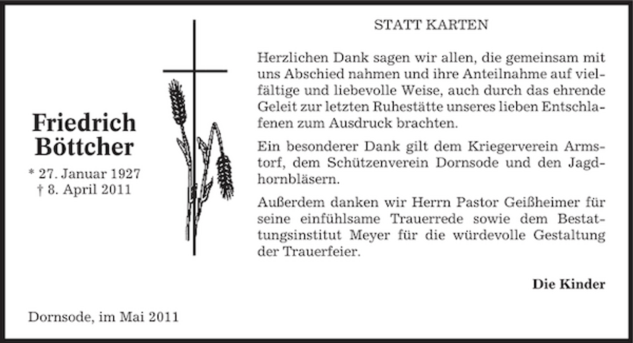 <p>STATT KARTEN Herzlichen Dank sagen wir allen, die gemeinsam mit uns Abschied nahmen und ihre Anteilnahme auf vielfältige und liebevolle Weise, auch durch das ehrende Geleit zur letzten Ruhestätte unseres lieben Entschlafenen zum Ausdruck brachten. Ein besonderer Dank gilt dem Kriegerverein Armstorf, dem Schützenverein Dornsode und den Jagdhornbläsern. Außerdem danken wir Herrn Pastor Geißheimer für seine einfühlsame Trauerrede sowie dem Bestattungsinstitut Meyer für die würdevolle Gestaltung der Trauerfeier. Die Kinder Dornsode, im Mai 2011</p><p>Friedrich Böttcher<br />* 27. Januar 1927 † 8. April 2011</p>