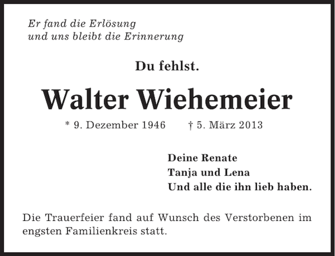 <p>Er fand die Erlösung<br />und uns bleibt die Erinnerung</p><p>Du fehlst.</p><p>Walter Wiehemeier<br />* 9. Dezember 1946</p><p>† 5. März 2013<br />Deine Renate<br />Tanja und Lena<br />Und alle die ihn lieb haben.</p><p>Die Trauerfeier fand auf Wunsch des Verstorbenen im<br />engsten Familienkreis statt.</p>