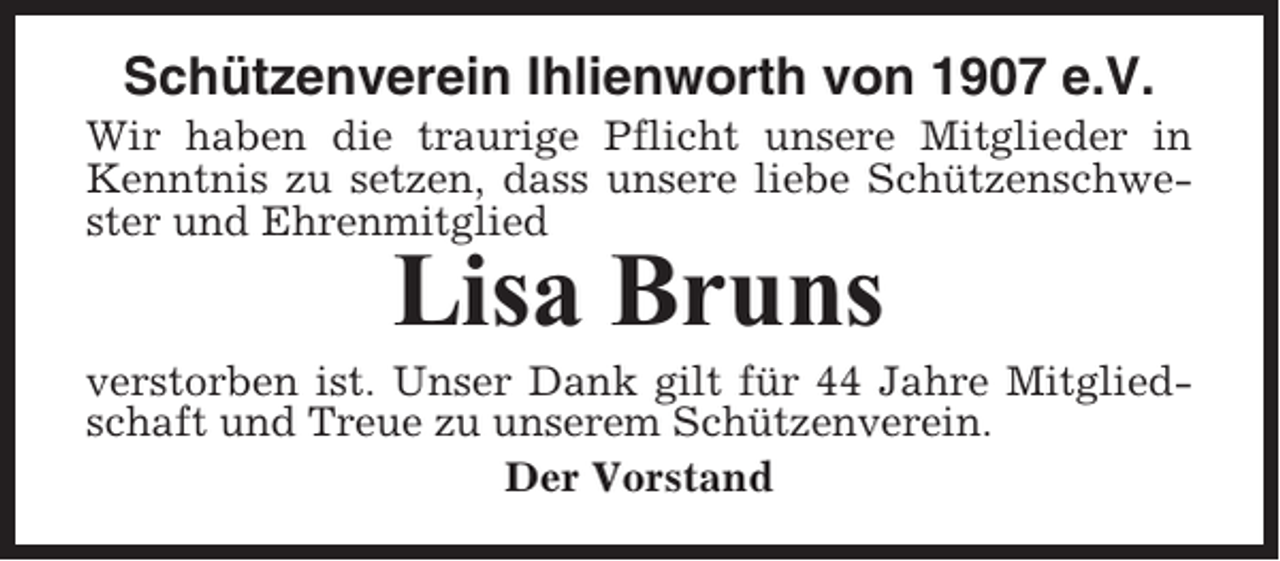<p>Schützenverein Ihlienworth von 1907 e.V.<br />Wir haben die traurige Pflicht unsere Mitglieder in<br />Kenntnis zu setzen, dass unsere liebe Schützenschwester und Ehrenmitglied</p><p>Lisa Bruns<br />verstorben ist. Unser Dank gilt für 44 Jahre Mitgliedschaft und Treue zu unserem Schützenverein.<br />Der Vorstand</p>
