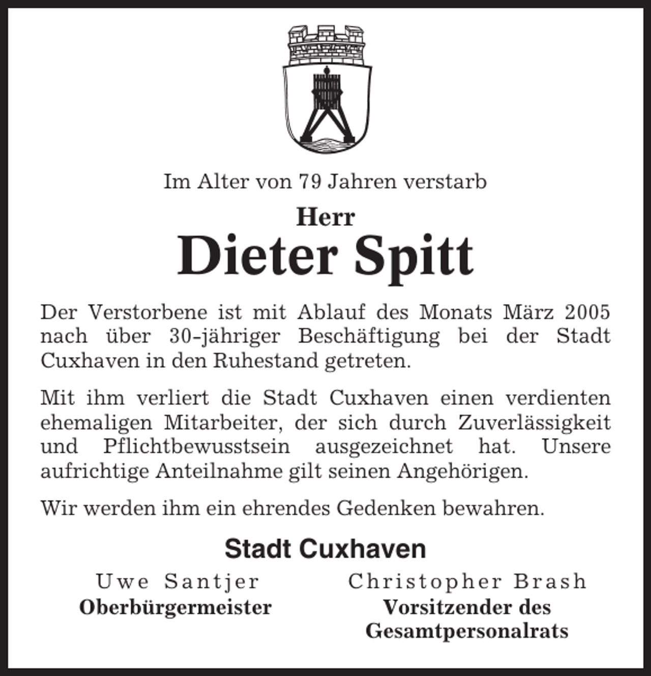 <p>Im Alter von 79 Jahren verstarb</p><p>Herr</p><p>Dieter Spitt<br />Der Verstorbene ist mit Ablauf des Monats März 2005<br />nach über 30-jähriger Beschäftigung bei der Stadt<br />Cuxhaven in den Ruhestand getreten.<br />Mit ihm verliert die Stadt Cuxhaven einen verdienten<br />ehemaligen Mitarbeiter, der sich durch Zuverlässigkeit<br />und Pflichtbewusstsein ausgezeichnet hat. Unsere<br />aufrichtige Anteilnahme gilt seinen Angehörigen.<br />Wir werden ihm ein ehrendes Gedenken bewahren.</p><p>Stadt Cuxhaven<br />Uwe Santjer<br />Oberbürgermeister</p><p>Christopher Brash<br />Vorsitzender des<br />Gesamtpersonalrats</p>