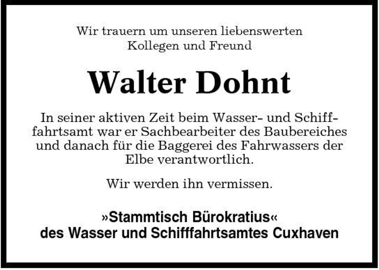 <p>Wir trauern um unseren liebenswerten Kollegen und Freund</p><p>Walter Dohnt<br />In seiner aktiven Zeit beim Wasser- und Schifffahrtsamt war er Sachbearbeiter des Baubereiches und danach für die Baggerei des Fahrwassers der Elbe verantwortlich. Wir werden ihn vermissen.</p><p>»Stammtisch Bürokratius« des Wasser und Schifffahrtsamtes Cuxhaven</p>