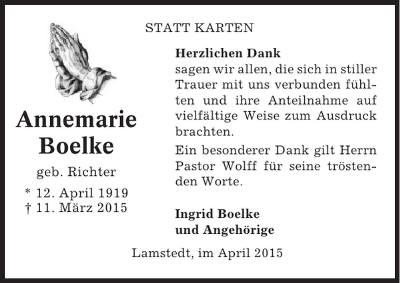 <p>STATT KARTEN</p><p>Annemarie<br />Boelke<br />geb. Richter<br />* 12. April 1919<br />† 11. März 2015</p><p>Herzlichen Dank<br />sagen wir allen, die sich in stiller<br />Trauer mit uns verbunden fühlten und ihre Anteilnahme auf<br />vielfältige Weise zum Ausdruck<br />brachten.<br />Ein besonderer Dank gilt Herrn<br />Pastor Wolff für seine tröstenden Worte.<br />Ingrid Boelke<br />und Angehörige</p><p>Lamstedt, im April 2015</p>