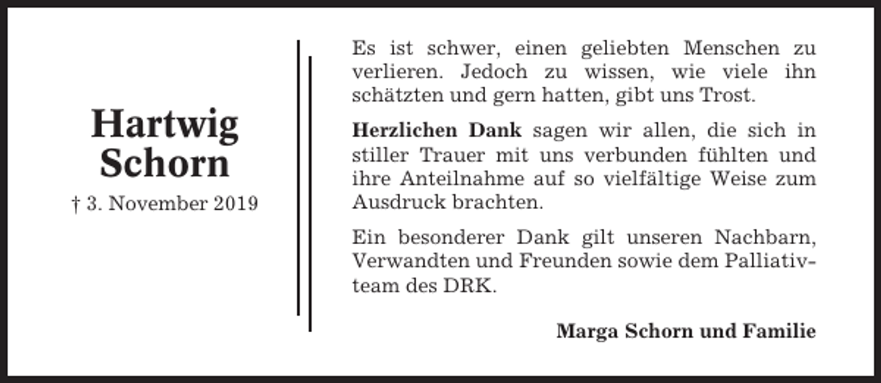 <p>Es ist schwer, einen geliebten Menschen zu<br />verlieren. Jedoch zu wissen, wie viele ihn<br />schätzten und gern hatten, gibt uns Trost.</p><p>Hartwig<br />Schorn<br />† 3. November 2019</p><p>Herzlichen Dank sagen wir allen, die sich in<br />stiller Trauer mit uns verbunden fühlten und<br />ihre Anteilnahme auf so vielfältige Weise zum<br />Ausdruck brachten.<br />Ein besonderer Dank gilt unseren Nachbarn,<br />Verwandten und Freunden sowie dem Palliativteam des DRK.<br />Marga Schorn und Familie</p>