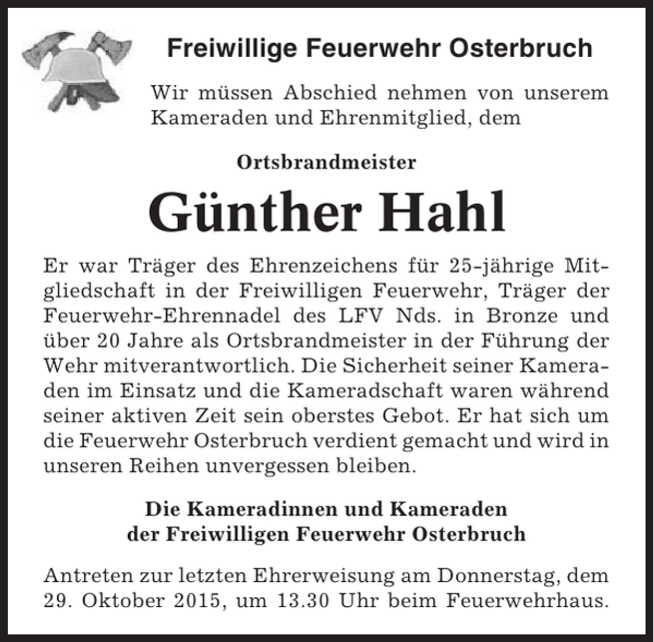 <p>Freiwillige Feuerwehr Osterbruch<br />Wir müssen Abschied nehmen von unserem<br />Kameraden und Ehrenmitglied, dem<br />Ortsbrandmeister</p><p>Günther Hahl<br />Er war Träger des Ehrenzeichens für 25-jährige Mitgliedschaft in der Freiwilligen Feuerwehr, Träger der<br />Feuerwehr-Ehrennadel des LFV Nds. in Bronze und<br />über 20 Jahre als Ortsbrandmeister in der Führung der<br />Wehr mitverantwortlich. Die Sicherheit seiner Kameraden im Einsatz und die Kameradschaft waren während<br />seiner aktiven Zeit sein oberstes Gebot. Er hat sich um<br />die Feuerwehr Osterbruch verdient gemacht und wird in<br />unseren Reihen unvergessen bleiben.<br />Die Kameradinnen und Kameraden<br />der Freiwilligen Feuerwehr Osterbruch<br />Antreten zur letzten Ehrerweisung am Donnerstag, dem<br />29. Oktober 2015, um 13.30 Uhr beim Feuerwehrhaus.</p>