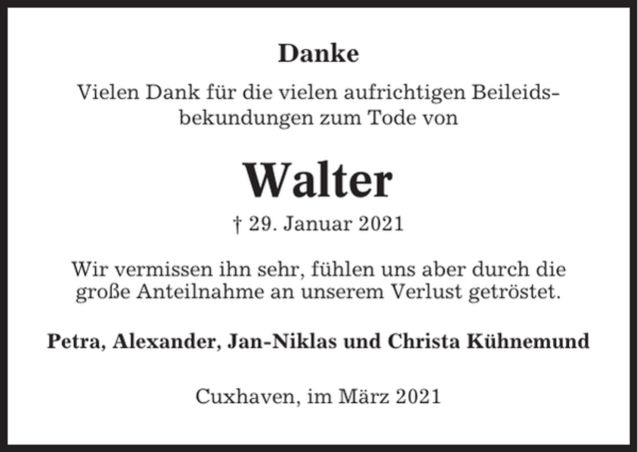 <p>Danke<br />Vielen Dank für die vielen aufrichtigen Beileidsbekundungen zum Tode von</p><p>Walter<br />† 29. Januar 2021<br />Wir vermissen ihn sehr, fühlen uns aber durch die<br />große Anteilnahme an unserem Verlust getröstet.<br />Petra, Alexander, Jan-Niklas und Christa Kühnemund<br />Cuxhaven, im März 2021</p>
