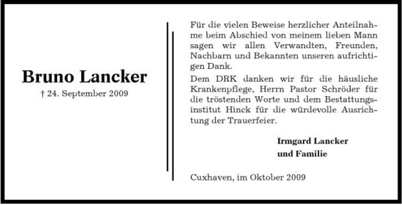 <p>Bruno Lancker<br />† 24. September 2009</p><p>Für die vielen Beweise herzlicher Anteilnahme beim Abschied von meinem lieben Mann sagen wir allen Verwandten, Freunden, Nachbarn und Bekannten unseren aufrichtigen Dank. Dem DRK danken wir für die häusliche Krankenpflege, Herrn Pastor Schröder für die tröstenden Worte und dem Bestattungsinstitut Hinck für die würdevolle Ausrichtung der Trauerfeier. Irmgard Lancker und Familie Cuxhaven, im Oktober 2009</p>