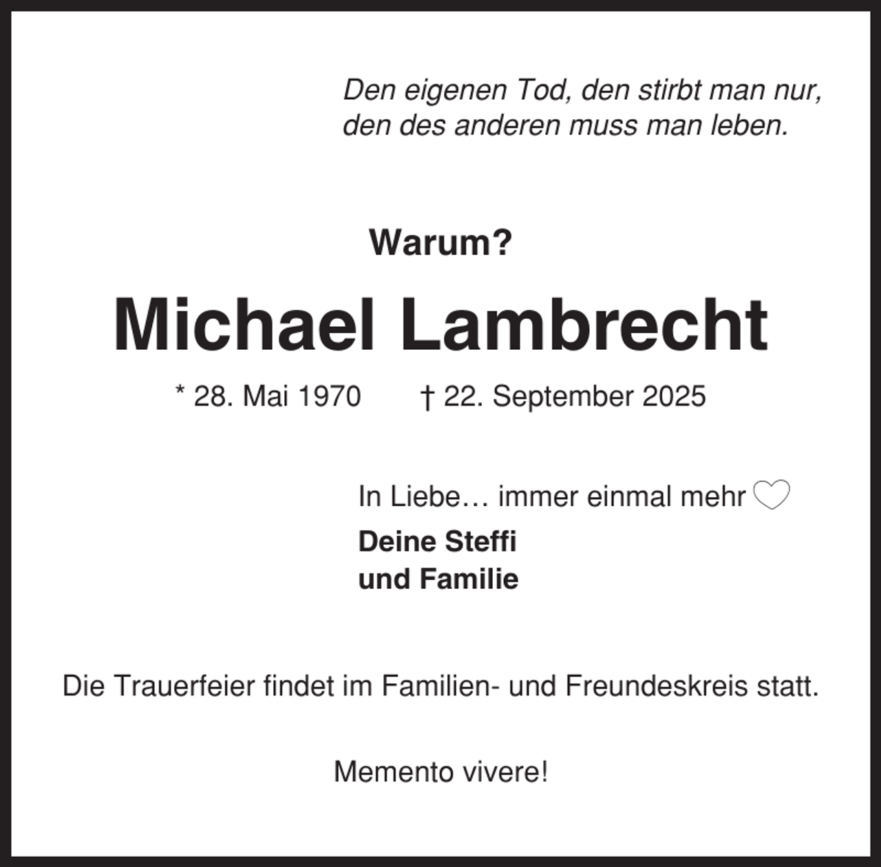 <p>Den eigenen Tod, den stirbt man nur,<br />den des anderen muss man leben.</p><p>Warum?</p><p>Michael Lambrecht<br />* 28. Mai 1970</p><p>† 22. September 2025</p><p>In Liebe… immer einmal mehr<br />Deine Steffi<br />und Familie</p><p>Die Trauerfeier findet im Familien- und Freundeskreis statt.<br />Memento vivere!</p>
