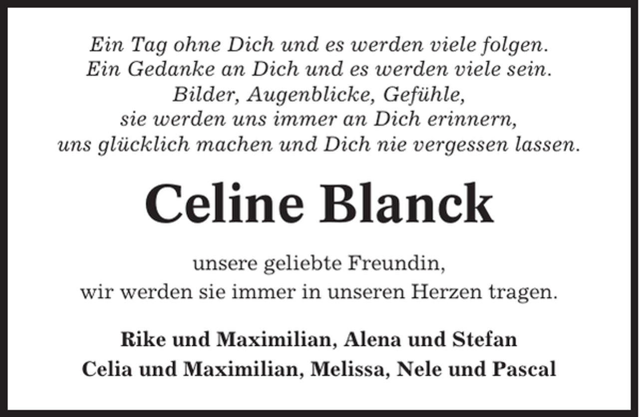 <p>Ein Tag ohne Dich und es werden viele folgen.<br />Ein Gedanke an Dich und es werden viele sein.<br />Bilder, Augenblicke, Gefühle,<br />sie werden uns immer an Dich erinnern,<br />uns glücklich machen und Dich nie vergessen lassen.</p><p>Celine Blanck<br />unsere geliebte Freundin,<br />wir werden sie immer in unseren Herzen tragen.<br />Rike und Maximilian, Alena und Stefan<br />Celia und Maximilian, Melissa, Nele und Pascal</p>