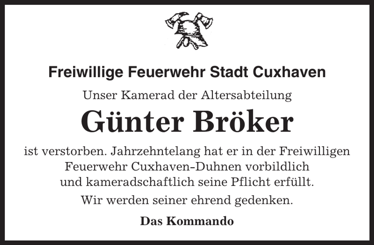 <p>Freiwillige Feuerwehr Stadt Cuxhaven<br />Unser Kamerad der Altersabteilung</p><p>Günter Bröker<br />ist verstorben. Jahrzehntelang hat er in der Freiwilligen<br />Feuerwehr Cuxhaven-Duhnen vorbildlich<br />und kameradschaftlich seine Pflicht erfüllt.<br />Wir werden seiner ehrend gedenken.<br />Das Kommando</p>
