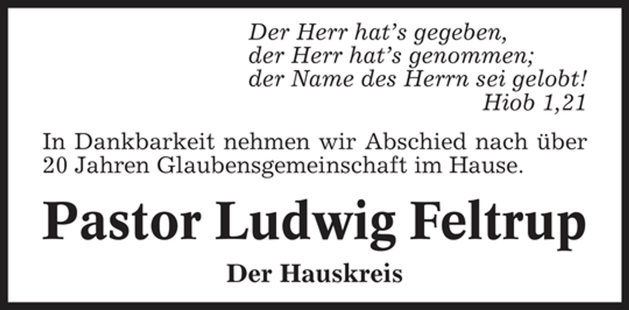 <p>Der Herr hat’s gegeben, der Herr hat’s genommen; der Name des Herrn sei gelobt! Hiob 1,21 In Dankbarkeit nehmen wir Abschied nach über 20 Jahren Glaubensgemeinschaft im Hause.</p><p>Pastor Ludwig Feltrup<br />Der Hauskreis</p>