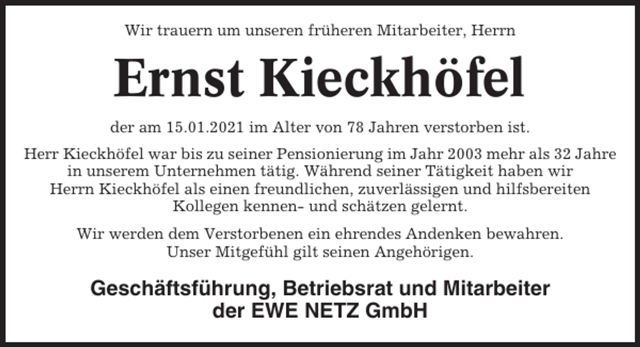 <p>Wir trauern um unseren früheren Mitarbeiter, Herrn</p><p>Ernst Kieckhöfel<br />der am 15.01.2021 im Alter von 78 Jahren verstorben ist.<br />Herr Kieckhöfel war bis zu seiner Pensionierung im Jahr 2003 mehr als 32 Jahre<br />in unserem Unternehmen tätig. Während seiner Tätigkeit haben wir<br />Herrn Kieckhöfel als einen freundlichen, zuverlässigen und hilfsbereiten<br />Kollegen kennen- und schätzen gelernt.<br />Wir werden dem Verstorbenen ein ehrendes Andenken bewahren.<br />Unser Mitgefühl gilt seinen Angehörigen.</p><p>Geschäftsführung, Betriebsrat und Mitarbeiter<br />der EWE NETZ GmbH</p>