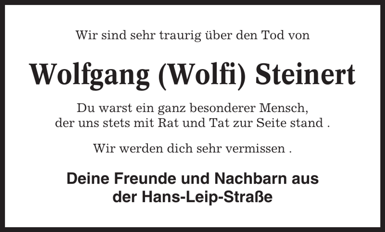 <p>Wir sind sehr traurig über den Tod von</p><p>Wolfgang (Wolfi) Steinert<br />Du warst ein ganz besonderer Mensch,<br />der uns stets mit Rat und Tat zur Seite stand .<br />Wir werden dich sehr vermissen .</p><p>Deine Freunde und Nachbarn aus<br />der Hans-Leip-Straße</p>