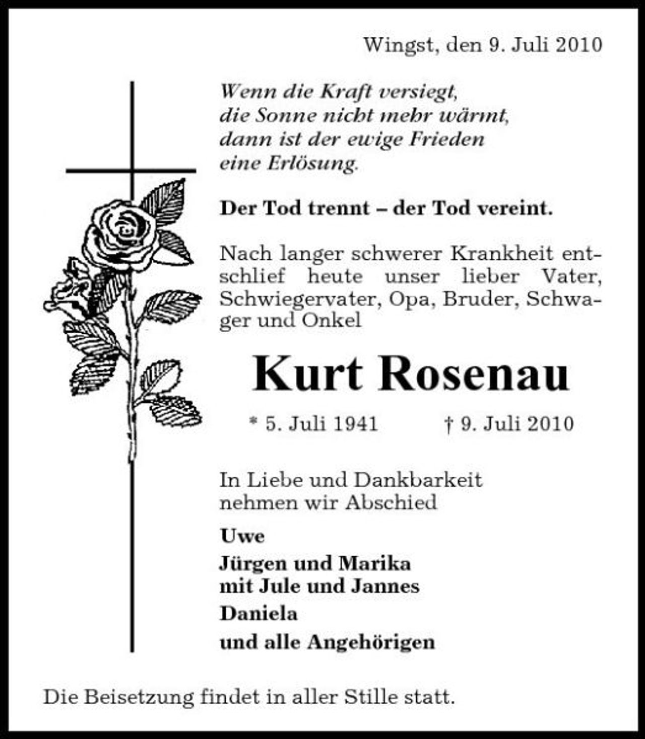 <p>Wingst, den 9. Juli 2010</p><p>Wenn die Kraft versiegt, die Sonne nicht mehr wärmt, dann ist der ewige Frieden eine Erlösung.<br />Der Tod trennt – der Tod vereint. Nach langer schwerer Krankheit entschlief heute unser lieber Vater, Schwiegervater, Opa, Bruder, Schwager und Onkel</p><p>Kurt Rosenau<br />* 5. Juli 1941 † 9. Juli 2010 In Liebe und Dankbarkeit nehmen wir Abschied Uwe Jürgen und Marika mit Jule und Jannes Daniela und alle Angehörigen Die Beisetzung findet in aller Stille statt.</p>