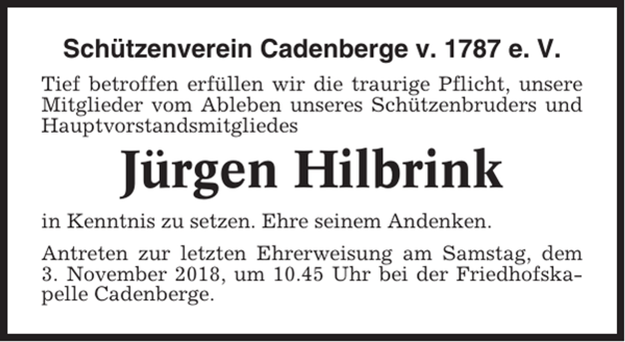 <p>Schützenverein Cadenberge v. 1787 e. V.<br />Tief betroffen erfüllen wir die traurige Pflicht, unsere<br />Mitglieder vom Ableben unseres Schützenbruders und<br />Hauptvorstandsmitgliedes</p><p>Jürgen Hilbrink<br />in Kenntnis zu setzen. Ehre seinem Andenken.<br />Antreten zur letzten Ehrerweisung am Samstag, dem<br />3. November 2018, um 10.45 Uhr bei der Friedhofskapelle Cadenberge.</p>
