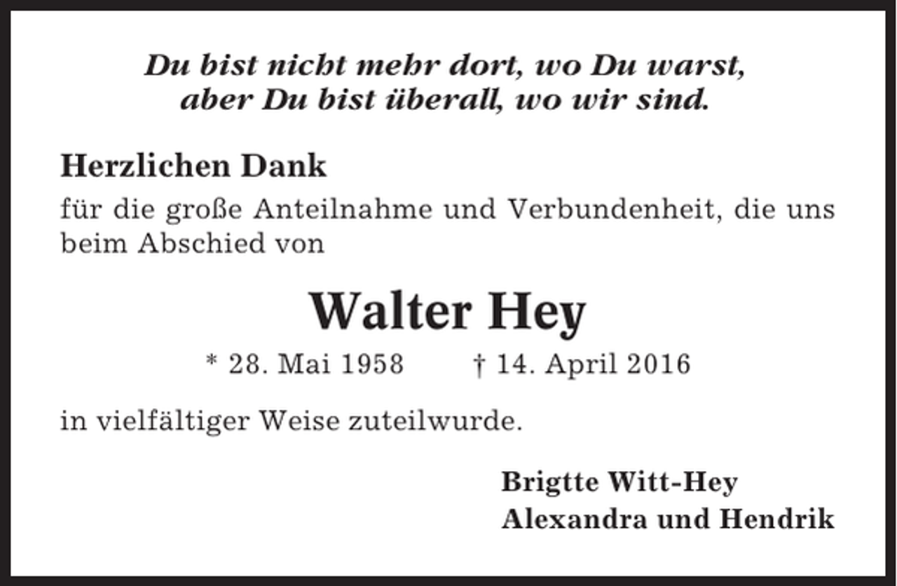 <p>Du bist nicht mehr dort, wo Du warst,<br />aber Du bist überall, wo wir sind.<br />Herzlichen Dank<br />für die große Anteilnahme und Verbundenheit, die uns<br />beim Abschied von</p><p>Walter Hey<br />* 28. Mai 1958</p><p>† 14. April 2016</p><p>in vielfältiger Weise zuteilwurde.<br />Brigtte Witt-Hey<br />Alexandra und Hendrik</p>