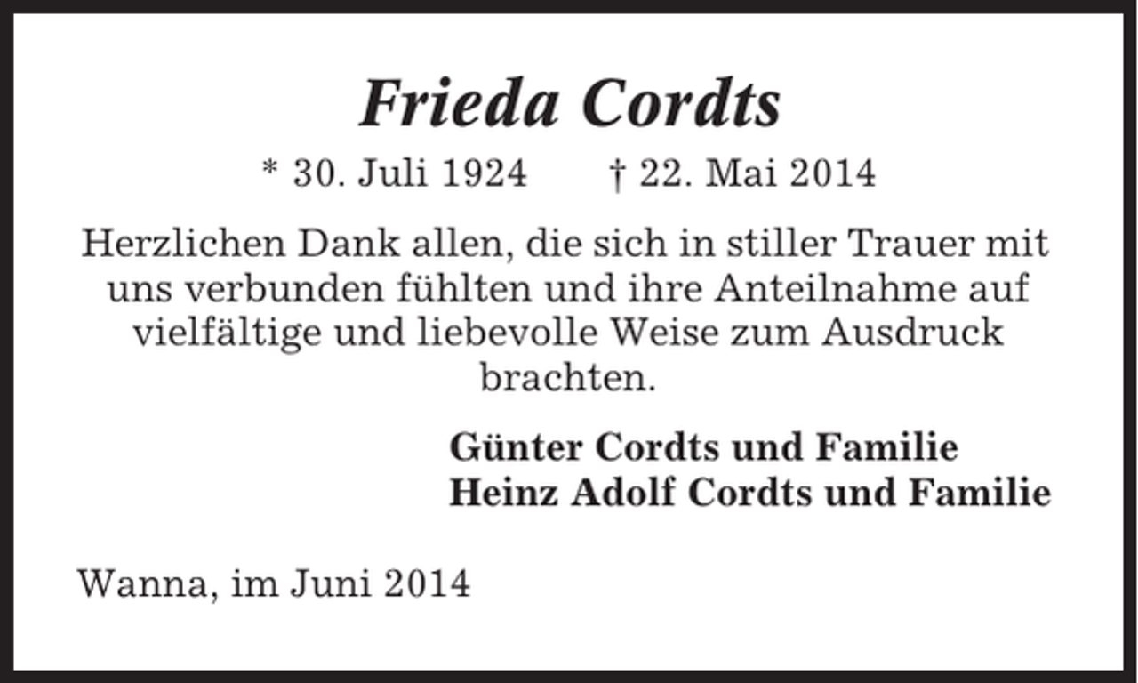 <p>Frieda Cordts<br />* 30. Juli 1924</p><p>† 22. Mai 2014</p><p>Herzlichen Dank allen, die sich in stiller Trauer mit<br />uns verbunden fühlten und ihre Anteilnahme auf<br />vielfältige und liebevolle Weise zum Ausdruck<br />brachten.<br />Günter Cordts und Familie<br />Heinz Adolf Cordts und Familie<br />Wanna, im Juni 2014</p>
