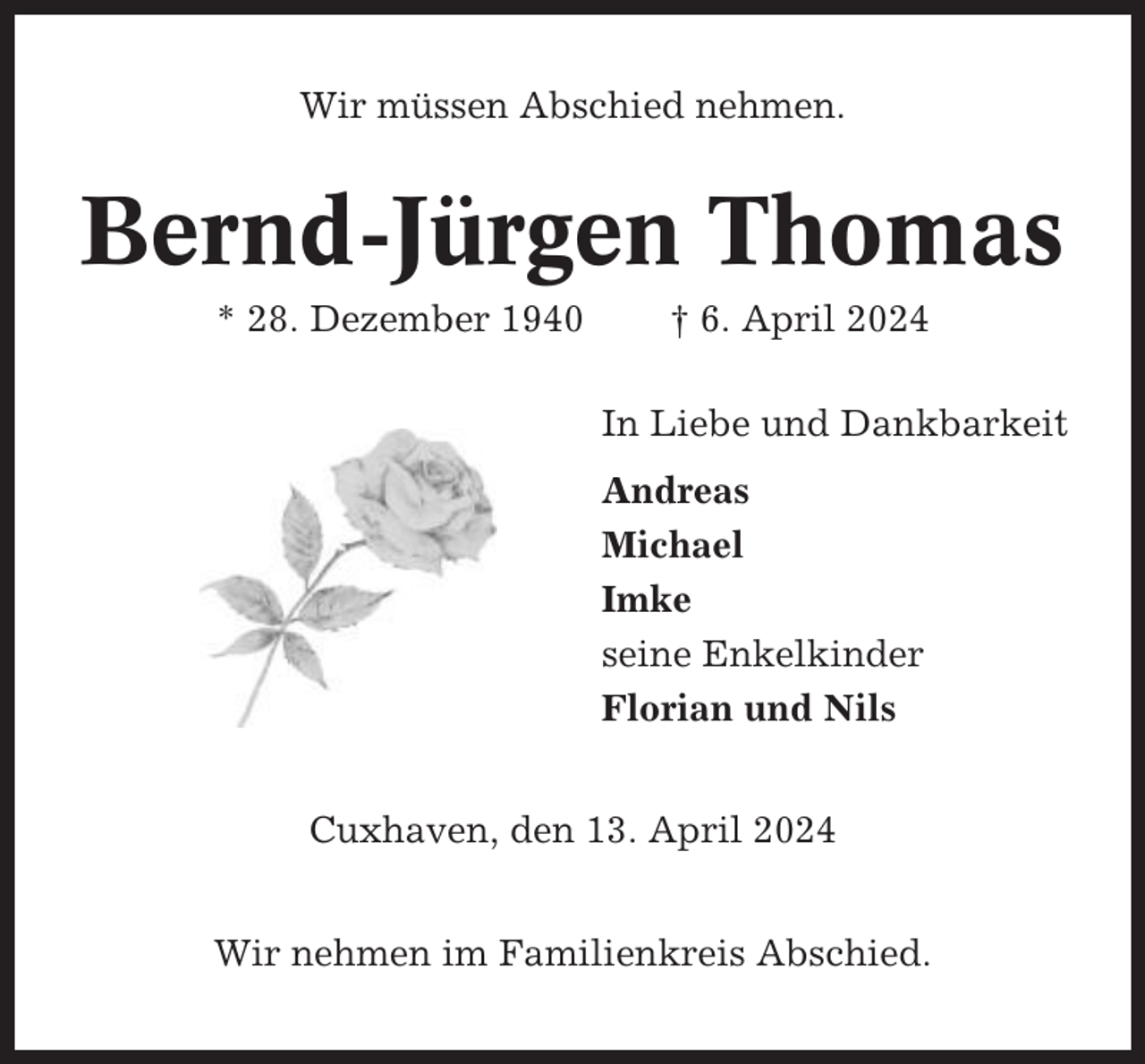 <p>Wir müssen Abschied nehmen.</p><p>Bernd-Jürgen Thomas<br />* 28. Dezember 1940</p><p>† 6. April 2024<br />In Liebe und Dankbarkeit<br />Andreas<br />Michael<br />Imke<br />seine Enkelkinder<br />Florian und Nils</p><p>Cuxhaven, den 13. April 2024<br />Wir nehmen im Familienkreis Abschied.</p>