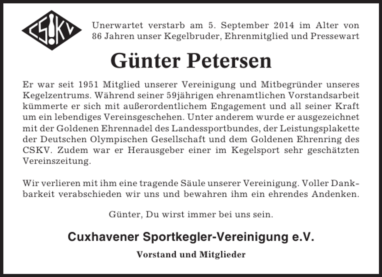 <p>Unerwartet verstarb am 5. September 2014 im Alter von<br />86 Jahren unser Kegelbruder, Ehrenmitglied und Pressewart</p><p>Günter Petersen<br />Er war seit 1951 Mitglied unserer Vereinigung und Mitbegründer unseres<br />Kegelzentrums. Während seiner 59jährigen ehrenamtlichen Vorstandsarbeit<br />kümmerte er sich mit außerordentlichem Engagement und all seiner Kraft<br />um ein lebendiges Vereinsgeschehen. Unter anderem wurde er ausgezeichnet<br />mit der Goldenen Ehrennadel des Landessportbundes, der Leistungsplakette<br />der Deutschen Olympischen Gesellschaft und dem Goldenen Ehrenring des<br />CSKV. Zudem war er Herausgeber einer im Kegelsport sehr geschätzten<br />Vereinszeitung.<br />Wir verlieren mit ihm eine tragende Säule unserer Vereinigung. Voller Dankbarkeit verabschieden wir uns und bewahren ihm ein ehrendes Andenken.<br />Günter, Du wirst immer bei uns sein.</p><p>Cuxhavener Sportkegler-Vereinigung e.V.<br />Vorstand und Mitglieder</p>