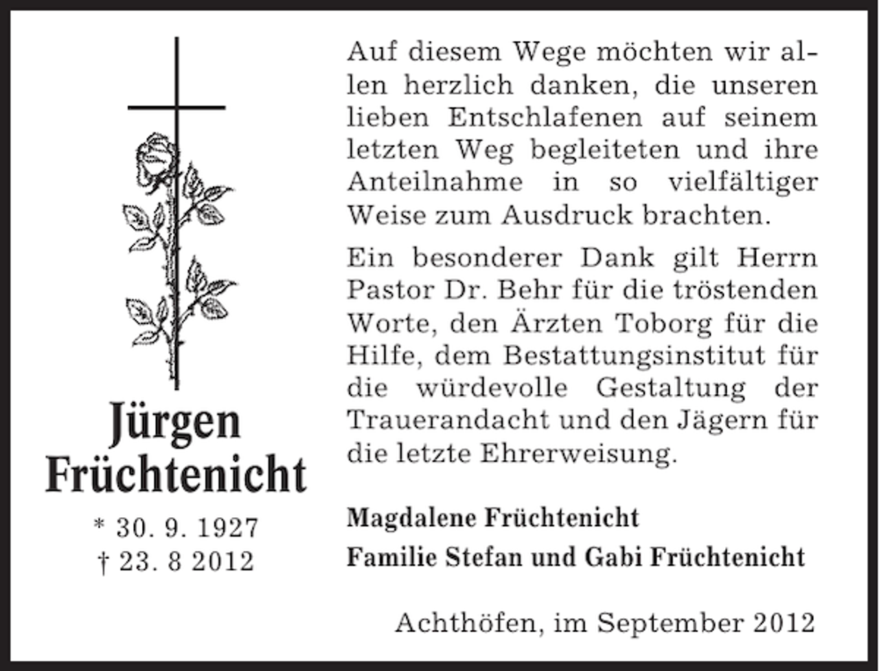 <p>Jürgen<br />Früchtenicht<br />* 30. 9. 1927<br />† 23. 8 2012</p><p>Auf diesem Wege möchten wir allen herzlich danken, die unseren<br />lieben Entschlafenen auf seinem<br />letzten Weg begleiteten und ihre<br />Anteilnahme in so vielfältiger<br />Weise zum Ausdruck brachten.<br />Ein besonderer Dank gilt Herrn<br />Pastor Dr. Behr für die tröstenden<br />Worte, den Ärzten Toborg für die<br />Hilfe, dem Bestattungsinstitut für<br />die würdevolle Gestaltung der<br />Trauerandacht und den Jägern für<br />die letzte Ehrerweisung.<br />Magdalene Früchtenicht<br />Familie Stefan und Gabi Früchtenicht<br />Achthöfen, im September 2012</p>