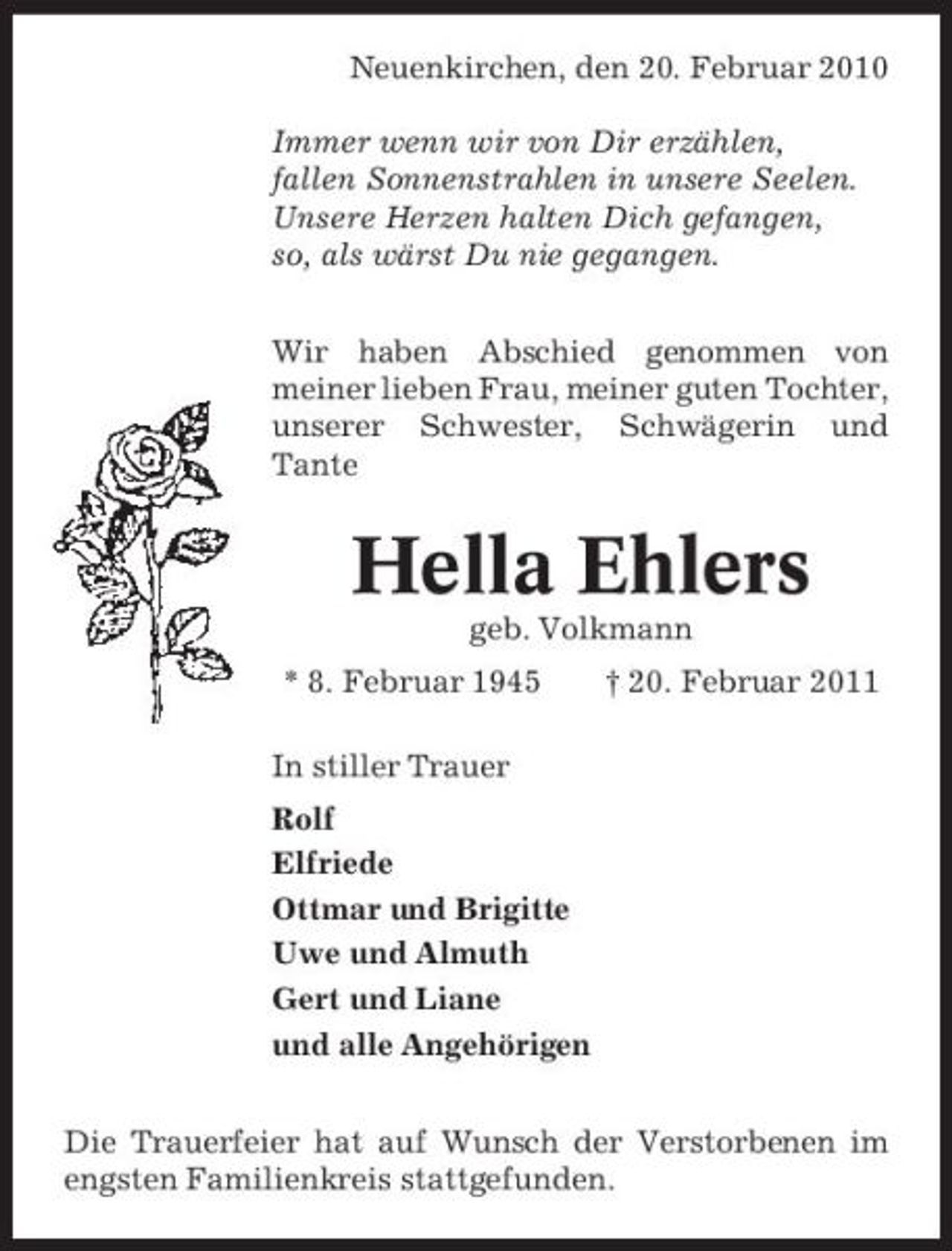 <p>Neuenkirchen, den 20. Februar 2010 Immer wenn wir von Dir erzählen, fallen Sonnenstrahlen in unsere Seelen. Unsere Herzen halten Dich gefangen, so, als wärst Du nie gegangen. Wir haben Abschied genommen von meiner lieben Frau, meiner guten Tochter, unserer Schwester, Schwägerin und Tante</p><p>Hella Ehlers<br />geb. Volkmann * 8. Februar 1945 In stiller Trauer Rolf Elfriede Ottmar und Brigitte Uwe und Almuth Gert und Liane und alle Angehörigen Die Trauerfeier hat auf Wunsch der Verstorbenen im engsten Familienkreis stattgefunden. † 20. Februar 2011</p>